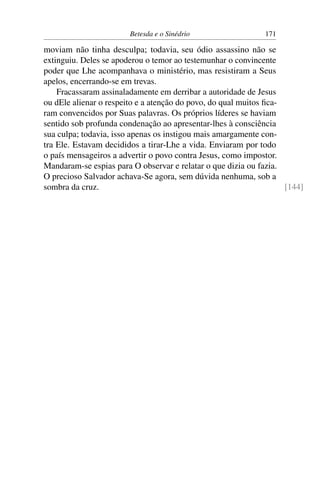 Betesda e o Sinédrio 171
moviam não tinha desculpa; todavia, seu ódio assassino não se
extinguiu. Deles se apoderou o temor ao testemunhar o convincente
poder que Lhe acompanhava o ministério, mas resistiram a Seus
apelos, encerrando-se em trevas.
Fracassaram assinaladamente em derribar a autoridade de Jesus
ou dEle alienar o respeito e a atenção do povo, do qual muitos ﬁca-
ram convencidos por Suas palavras. Os próprios líderes se haviam
sentido sob profunda condenação ao apresentar-lhes à consciência
sua culpa; todavia, isso apenas os instigou mais amargamente con-
tra Ele. Estavam decididos a tirar-Lhe a vida. Enviaram por todo
o país mensageiros a advertir o povo contra Jesus, como impostor.
Mandaram-se espias para O observar e relatar o que dizia ou fazia.
O precioso Salvador achava-Se agora, sem dúvida nenhuma, sob a
sombra da cruz. [144]
 