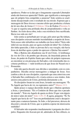 174 O Desejado de Todas as Nações
apoderava. Poder-se-ia dar que o longamente esperado Libertador
ainda não houvesse aparecido? Então, que signiﬁcaria a mensagem
que ele próprio fora compelido a anunciar? João sentira-se cruel-
mente decepcionado com o resultado de sua missão. Esperara que a
mensagem de Deus tivesse o mesmo efeito que produzira a leitura
da lei nos dias de Josias (2 Crônicas 34) e de Esdras (Neemias 8,
9); que se seguiria uma profunda obra de arrependimento e volta ao
Senhor. Ao êxito dessa obra, toda a sua existência fora sacriﬁcada.
Havia isso sido em vão?
João sentiu-se perturbado por ver que, pelo amor que lhe tinham,
seus discípulos estavam nutrindo incredulidade a respeito de Jesus.
Teria acaso sido infrutífero seu trabalho em favor deles? Teria sido
inﬁel em sua missão, para ser agora excluído do labor? Se o Liberta-
dor tinha aparecido, e João se provara ﬁel a sua vocação, não havia
Jesus de derribar agora o poder do opressor e libertar Seu arauto?
Mas o Batista não abandonou sua fé em Cristo. A lembrança
da voz do Céu e da pomba que descera, da imaculada pureza de
Jesus, do poder do Espírito Santo que sobre ele próprio repousara
ao encontrar-se em presença do Salvador, e do testemunho das es-
crituras proféticas — tudo testiﬁcava de que Jesus de Nazaré era o
Prometido.[146]
João não queria discutir suas dúvidas e ansiedades com os com-
panheiros. Decidiu enviar mensageiros a indagar de Jesus. Isso
conﬁou a dois de seus discípulos, esperando que uma entrevista com
o Salvador lhes conﬁrmaria a fé, e traria certeza a seus irmãos. João
ansiava uma palavra de Cristo, proferida diretamente a ele.
Os discípulos foram ter com Jesus, levando sua mensagem: “És
Tu Aquele que havia de vir, ou esperamos outro?” Mateus 11:3.
Quão pouco o espaço decorrido desde que o Batista apontara
a Jesus, e proclamara: “Eis o Cordeiro de Deus que tira o pecado
do mundo”, “Este era Aquele de quem eu dizia: O que vem depois
de mim é antes de mim!” João 1:29, 27. E agora, pergunta: “És Tu
Aquele que havia de vir?” Isso era profundamente cruel e decepcio-
nante para a natureza humana. Se João, o ﬁel precursor, deixava de
discernir a missão de Cristo, que se poderia esperar da interesseira
multidão?
O Salvador não respondeu imediatamente à pergunta dos discí-
pulos. Enquanto eles ﬁcavam por ali, admirados de Seu silêncio, os
 