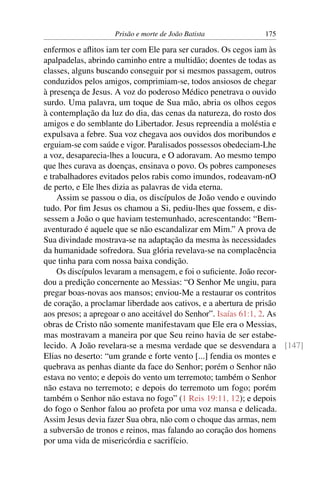 Prisão e morte de João Batista 175
enfermos e aﬂitos iam ter com Ele para ser curados. Os cegos iam às
apalpadelas, abrindo caminho entre a multidão; doentes de todas as
classes, alguns buscando conseguir por si mesmos passagem, outros
conduzidos pelos amigos, comprimiam-se, todos ansiosos de chegar
à presença de Jesus. A voz do poderoso Médico penetrava o ouvido
surdo. Uma palavra, um toque de Sua mão, abria os olhos cegos
à contemplação da luz do dia, das cenas da natureza, do rosto dos
amigos e do semblante do Libertador. Jesus repreendia a moléstia e
expulsava a febre. Sua voz chegava aos ouvidos dos moribundos e
erguiam-se com saúde e vigor. Paralisados possessos obedeciam-Lhe
a voz, desaparecia-lhes a loucura, e O adoravam. Ao mesmo tempo
que lhes curava as doenças, ensinava o povo. Os pobres camponeses
e trabalhadores evitados pelos rabis como imundos, rodeavam-nO
de perto, e Ele lhes dizia as palavras de vida eterna.
Assim se passou o dia, os discípulos de João vendo e ouvindo
tudo. Por ﬁm Jesus os chamou a Si, pediu-lhes que fossem, e dis-
sessem a João o que haviam testemunhado, acrescentando: “Bem-
aventurado é aquele que se não escandalizar em Mim.” A prova de
Sua divindade mostrava-se na adaptação da mesma às necessidades
da humanidade sofredora. Sua glória revelava-se na complacência
que tinha para com nossa baixa condição.
Os discípulos levaram a mensagem, e foi o suﬁciente. João recor-
dou a predição concernente ao Messias: “O Senhor Me ungiu, para
pregar boas-novas aos mansos; enviou-Me a restaurar os contritos
de coração, a proclamar liberdade aos cativos, e a abertura de prisão
aos presos; a apregoar o ano aceitável do Senhor”. Isaías 61:1, 2. As
obras de Cristo não somente manifestavam que Ele era o Messias,
mas mostravam a maneira por que Seu reino havia de ser estabe-
lecido. A João revelara-se a mesma verdade que se desvendara a [147]
Elias no deserto: “um grande e forte vento [...] fendia os montes e
quebrava as penhas diante da face do Senhor; porém o Senhor não
estava no vento; e depois do vento um terremoto; também o Senhor
não estava no terremoto; e depois do terremoto um fogo; porém
também o Senhor não estava no fogo” (1 Reis 19:11, 12); e depois
do fogo o Senhor falou ao profeta por uma voz mansa e delicada.
Assim Jesus devia fazer Sua obra, não com o choque das armas, nem
a subversão de tronos e reinos, mas falando ao coração dos homens
por uma vida de misericórdia e sacrifício.
 