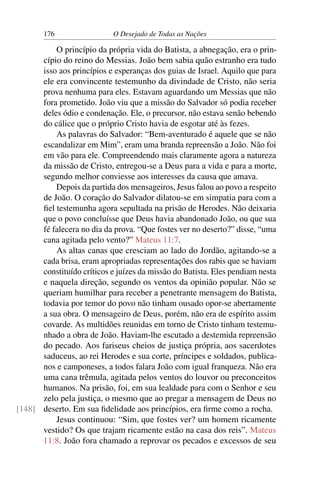 176 O Desejado de Todas as Nações
O princípio da própria vida do Batista, a abnegação, era o prin-
cípio do reino do Messias. João bem sabia quão estranho era tudo
isso aos princípios e esperanças dos guias de Israel. Aquilo que para
ele era convincente testemunho da divindade de Cristo, não seria
prova nenhuma para eles. Estavam aguardando um Messias que não
fora prometido. João viu que a missão do Salvador só podia receber
deles ódio e condenação. Ele, o precursor, não estava senão bebendo
do cálice que o próprio Cristo havia de esgotar até às fezes.
As palavras do Salvador: “Bem-aventurado é aquele que se não
escandalizar em Mim”, eram uma branda repreensão a João. Não foi
em vão para ele. Compreendendo mais claramente agora a natureza
da missão de Cristo, entregou-se a Deus para a vida e para a morte,
segundo melhor conviesse aos interesses da causa que amava.
Depois da partida dos mensageiros, Jesus falou ao povo a respeito
de João. O coração do Salvador dilatou-se em simpatia para com a
ﬁel testemunha agora sepultada na prisão de Herodes. Não deixaria
que o povo concluísse que Deus havia abandonado João, ou que sua
fé falecera no dia da prova. “Que fostes ver no deserto?” disse, “uma
cana agitada pelo vento?” Mateus 11:7.
As altas canas que cresciam ao lado do Jordão, agitando-se a
cada brisa, eram apropriadas representações dos rabis que se haviam
constituído críticos e juízes da missão do Batista. Eles pendiam nesta
e naquela direção, segundo os ventos da opinião popular. Não se
queriam humilhar para receber a penetrante mensagem do Batista,
todavia por temor do povo não tinham ousado opor-se abertamente
a sua obra. O mensageiro de Deus, porém, não era de espírito assim
covarde. As multidões reunidas em torno de Cristo tinham testemu-
nhado a obra de João. Haviam-lhe escutado a destemida repreensão
do pecado. Aos fariseus cheios de justiça própria, aos sacerdotes
saduceus, ao rei Herodes e sua corte, príncipes e soldados, publica-
nos e camponeses, a todos falara João com igual franqueza. Não era
uma cana trêmula, agitada pelos ventos do louvor ou preconceitos
humanos. Na prisão, foi, em sua lealdade para com o Senhor e seu
zelo pela justiça, o mesmo que ao pregar a mensagem de Deus no
deserto. Em sua ﬁdelidade aos princípios, era ﬁrme como a rocha.[148]
Jesus continuou: “Sim, que fostes ver? um homem ricamente
vestido? Os que trajam ricamente estão na casa dos reis”. Mateus
11:8. João fora chamado a reprovar os pecados e excessos de seu
 