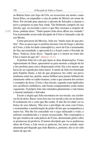 178 O Desejado de Todas as Nações
ao Batista fazer cair fogo do Céu, ou ressuscitar um morto, como
ﬁzera Elias, ou empunhar a vara do poder de Moisés em nome de
Deus. Foi enviado para anunciar o advento do Salvador, e chamar o
povo a preparar-se para Sua vinda. Tão ﬁelmente cumpriu ele sua
missão, que, ao recordar o povo o que lhes ensinara a respeito de
Jesus, podiam dizer: “Tudo quanto João disse dEste era verdade.”[149]
Um testemunho assim todo discípulo de Cristo é chamado a dar de
seu Mestre.
Como precursor do Messias, João era “muito mais do que pro-
feta”. Pois ao passo que os profetas haviam visto de longe o advento
de Cristo, a João foi dado contemplá-Lo, ouvir do Céu o testemunho
de Sua messianidade, e apresentá-Lo a Israel como o Enviado de
Deus. Todavia, Jesus disse: “Aquele que é o menor no reino dos
Céus é maior do que ele”. Mateus 11:11.
O profeta João foi o elo que ligou as duas dispensações. Como
representante de Deus, apresentou-se para mostrar a relação da lei
e dos profetas para com a dispensação cristã. Era a luz menor, que
havia de ser seguida por outra maior. A mente de João era iluminada
pelo Espírito Santo, a ﬁm de que projetasse luz sobre seu povo;
nenhuma outra luz, porém, nunca brilhou nem jamais brilhará tão
claramente sobre os caídos homens, como a que emanou dos ensinos
e exemplos de Jesus. Cristo e Sua missão, segundo eram tipiﬁcados
nos sacrifícios simbólicos, não foram compreendidos senão muito
vagamente. O próprio João não entendera plenamente a vida futura
e imortal mediante o Salvador.
Exceto a alegria que João encontrara em sua missão, sua existên-
cia foi de dores. Raras vezes fora sua voz ouvida a não ser no deserto.
O isolamento foi a sorte que lhe coube. E não lhe foi dado ver os
frutos de seus labores. Não teve o privilégio de estar com Cristo,
e testemunhar a manifestação de poder divino que acompanhava a
maior luz. Não lhe foi concedido ver o cego utilizando a visão, o
enfermo restabelecido e o morto ressuscitado. Não contemplou a
luz que irradiava de cada palavra de Cristo, derramando glória sobre
as promessas da profecia. O menor discípulo que viu as poderosas
obras de Cristo, e Lhe ouviu as palavras, foi, nesse sentido, mais
altamente privilegiado que João Batista e, portanto, diz-se ter sido
maior do que ele.
 