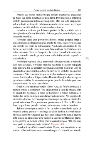 Prisão e morte de João Batista 179
Através das vastas multidões que haviam escutado as pregações
de João, sua fama espalhara-se pela terra. Profundo era o interesse
sentido quanto ao resultado de sua prisão. Mas sua vida irrepreensí-
vel, e o forte sentimento público em seu favor levavam a crer que
nenhuma medida violenta seria tomada contra ele.
Herodes acreditava que João era profeta de Deus, e tinha toda a
intenção de o pôr em liberdade. Adiava, porém, seu desígnio, por
temor de Herodias.
Herodias sabia que, por meios diretos, nunca poderia obter o
consentimento de Herodes para a morte de João, e resolveu realizar
seu intento por meio de estratagema. No dia do aniversário do rei,
devia ser oferecida uma festa aos funcionários do Estado e aos
nobres da corte. Haveria banquete e bebedice. Herodes ﬁcaria assim
sem o natural controle, podendo ser então inﬂuenciado segundo a
vontade dela. [150]
Ao chegar o grande dia, e estar o rei se banqueteando e bebendo
com seus grandes, Herodias mandou sua ﬁlha à sala do banquete
para dançar a ﬁm de entreter os convivas. Salomé estava no viço da
juventude, e sua voluptuosa beleza cativou os sentidos dos nobres
comensais. Não era costume que as senhoras da corte aparecessem
nessas festividades, e foi prestada a Herodes lisonjeira homenagem,
quando essa ﬁlha de sacerdotes e príncipes de Israel dançou para
entretenimento de seus convidados.
O rei estava perturbado pelo vinho. A razão foi destronada e a
paixão tomou o comando. Viu unicamente a sala de prazer, com
os divertidos hóspedes, a mesa do banquete, o vinho cintilante, o
brilho das luzes e a jovem que dançava diante dele. No impulso do
momento, desejou fazer qualquer exibição que o exaltasse diante dos
grandes do reino. Com juramento, prometeu dar à ﬁlha de Herodias
fosse o que fosse que ela pedisse, até mesmo a metade do reino.
Salomé correu para a mãe, a ﬁm de saber o que devia pedir. A
resposta estava pronta — a cabeça de João Batista. Salomé desco-
nhecia a sede de vingança que havia no coração da mãe, e recuou
ante a idéia de apresentar esse pedido; a decisão de Herodias preva-
leceu, porém. A menina voltou com a terrível petição: “Dá-me aqui
num prato a cabeça de João Batista”. Mateus 14:8.
Herodes ﬁcou atônito e confundido. Cessou a ruidosa festa, e um
sinistro silêncio baixou sobre a cena de orgia. O rei sentiu-se tomado
 
