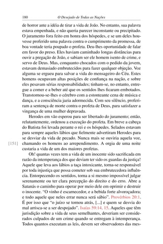 180 O Desejado de Todas as Nações
de horror ante a idéia de tirar a vida de João. No entanto, sua palavra
estava empenhada, e não queria parecer inconstante ou precipitado.
O juramento fora feito em honra dos hóspedes, e se um deles hou-
vesse proferido uma palavra contra o cumprimento da promessa, de
boa vontade teria poupado o profeta. Deu-lhes oportunidade de falar
em favor do preso. Eles haviam caminhado longas distâncias para
ouvir a pregação de João, e sabiam ser ele homem isento de crime, e
servo de Deus. Mas, conquanto chocados com o pedido da jovem,
estavam demasiado embrutecidos para fazer qualquer objeção. Voz
alguma se ergueu para salvar a vida do mensageiro do Céu. Estes
homens ocupavam altas posições de conﬁança na nação, e sobre
eles pesavam sérias responsabilidades; tinham-se, no entanto, entre-
gue a comer e a beber até que os sentidos lhes ﬁcaram embotados.
Transtornou-se-lhes o cérebro com a estonteante cena de música e
dança, e a consciência jazia adormecida. Com seu silêncio, proferi-
ram a sentença de morte contra o profeta de Deus, para satisfazer a
vingança de uma mulher depravada.
Herodes em vão esperou para ser libertado do juramento; então,
relutantemente, ordenou a execução do profeta. Em breve a cabeça
do Batista foi levada perante o rei e os hóspedes. Selados estavam
para sempre aqueles lábios que ﬁelmente advertiram Herodes para
se desviar da vida de pecado. Nunca mais se ouviria aquela voz,
chamando os homens ao arrependimento. A orgia de uma noite[151]
custaria a vida de um dos maiores profetas.
Oh! quantas vezes tem a vida de um inocente sido sacriﬁcada em
razão da intemperança dos que deviam ter sido os guardas da justiça!
Aquele que leva aos lábios a taça intoxicante, torna-se responsável
por toda injustiça que possa cometer sob sua embrutecedora inﬂuên-
cia. Entorpecendo os sentidos, torna a si mesmo impossível julgar
serenamente ou ter clara percepção do direito e do erro. Abre a
Satanás o caminho para operar por meio dele em oprimir e destruir
o inocente. “O vinho é escarnecedor, e a bebida forte alvoroçadora;
e todo aquele que neles errar nunca será sábio”. Provérbios 20:1.
É por isso que “o juízo se tornou atrás, [...] e quem se desvia do
mal arrisca-se a ser despojado”. Isaías 59:14, 15. Aqueles que têm
jurisdição sobre a vida de seus semelhantes, deveriam ser conside-
rados culpados de um crime quando se entregam à intemperança.
Todos quantos executam as leis, devem ser observadores das mes-
 