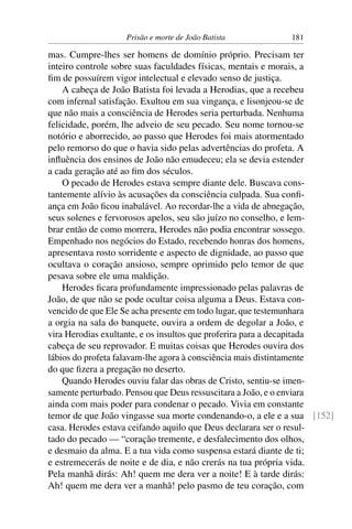 Prisão e morte de João Batista 181
mas. Cumpre-lhes ser homens de domínio próprio. Precisam ter
inteiro controle sobre suas faculdades físicas, mentais e morais, a
ﬁm de possuírem vigor intelectual e elevado senso de justiça.
A cabeça de João Batista foi levada a Herodias, que a recebeu
com infernal satisfação. Exultou em sua vingança, e lisonjeou-se de
que não mais a consciência de Herodes seria perturbada. Nenhuma
felicidade, porém, lhe adveio de seu pecado. Seu nome tornou-se
notório e aborrecido, ao passo que Herodes foi mais atormentado
pelo remorso do que o havia sido pelas advertências do profeta. A
inﬂuência dos ensinos de João não emudeceu; ela se devia estender
a cada geração até ao ﬁm dos séculos.
O pecado de Herodes estava sempre diante dele. Buscava cons-
tantemente alívio às acusações da consciência culpada. Sua conﬁ-
ança em João ﬁcou inabalável. Ao recordar-lhe a vida de abnegação,
seus solenes e fervorosos apelos, seu são juízo no conselho, e lem-
brar então de como morrera, Herodes não podia encontrar sossego.
Empenhado nos negócios do Estado, recebendo honras dos homens,
apresentava rosto sorridente e aspecto de dignidade, ao passo que
ocultava o coração ansioso, sempre oprimido pelo temor de que
pesava sobre ele uma maldição.
Herodes ﬁcara profundamente impressionado pelas palavras de
João, de que não se pode ocultar coisa alguma a Deus. Estava con-
vencido de que Ele Se acha presente em todo lugar, que testemunhara
a orgia na sala do banquete, ouvira a ordem de degolar a João, e
vira Herodias exultante, e os insultos que proferira para a decapitada
cabeça de seu reprovador. E muitas coisas que Herodes ouvira dos
lábios do profeta falavam-lhe agora à consciência mais distintamente
do que ﬁzera a pregação no deserto.
Quando Herodes ouviu falar das obras de Cristo, sentiu-se imen-
samente perturbado. Pensou que Deus ressuscitara a João, e o enviara
ainda com mais poder para condenar o pecado. Vivia em constante
temor de que João vingasse sua morte condenando-o, a ele e a sua [152]
casa. Herodes estava ceifando aquilo que Deus declarara ser o resul-
tado do pecado — “coração tremente, e desfalecimento dos olhos,
e desmaio da alma. E a tua vida como suspensa estará diante de ti;
e estremecerás de noite e de dia, e não crerás na tua própria vida.
Pela manhã dirás: Ah! quem me dera ver a noite! E à tarde dirás:
Ah! quem me dera ver a manhã! pelo pasmo de teu coração, com
 