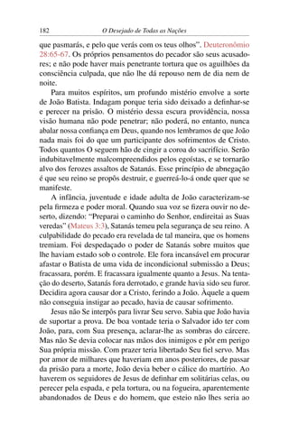 182 O Desejado de Todas as Nações
que pasmarás, e pelo que verás com os teus olhos”. Deuteronômio
28:65-67. Os próprios pensamentos do pecador são seus acusado-
res; e não pode haver mais penetrante tortura que os aguilhões da
consciência culpada, que não lhe dá repouso nem de dia nem de
noite.
Para muitos espíritos, um profundo mistério envolve a sorte
de João Batista. Indagam porque teria sido deixado a deﬁnhar-se
e perecer na prisão. O mistério dessa escura providência, nossa
visão humana não pode penetrar; não poderá, no entanto, nunca
abalar nossa conﬁança em Deus, quando nos lembramos de que João
nada mais foi do que um participante dos sofrimentos de Cristo.
Todos quantos O seguem hão de cingir a coroa do sacrifício. Serão
indubitavelmente malcompreendidos pelos egoístas, e se tornarão
alvo dos ferozes assaltos de Satanás. Esse princípio de abnegação
é que seu reino se propôs destruir, e guerreá-lo-á onde quer que se
manifeste.
A infância, juventude e idade adulta de João caracterizam-se
pela ﬁrmeza e poder moral. Quando sua voz se ﬁzera ouvir no de-
serto, dizendo: “Preparai o caminho do Senhor, endireitai as Suas
veredas” (Mateus 3:3), Satanás temeu pela segurança de seu reino. A
culpabilidade do pecado era revelada de tal maneira, que os homens
tremiam. Foi despedaçado o poder de Satanás sobre muitos que
lhe haviam estado sob o controle. Ele fora incansável em procurar
afastar o Batista de uma vida de incondicional submissão a Deus;
fracassara, porém. E fracassara igualmente quanto a Jesus. Na tenta-
ção do deserto, Satanás fora derrotado, e grande havia sido seu furor.
Decidira agora causar dor a Cristo, ferindo a João. Àquele a quem
não conseguia instigar ao pecado, havia de causar sofrimento.
Jesus não Se interpôs para livrar Seu servo. Sabia que João havia
de suportar a prova. De boa vontade teria o Salvador ido ter com
João, para, com Sua presença, aclarar-lhe as sombras do cárcere.
Mas não Se devia colocar nas mãos dos inimigos e pôr em perigo
Sua própria missão. Com prazer teria libertado Seu ﬁel servo. Mas
por amor de milhares que haveriam em anos posteriores, de passar
da prisão para a morte, João devia beber o cálice do martírio. Ao
haverem os seguidores de Jesus de deﬁnhar em solitárias celas, ou
perecer pela espada, e pela tortura, ou na fogueira, aparentemente
abandonados de Deus e do homem, que esteio não lhes seria ao
 