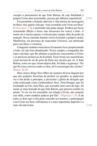 Prisão e morte de João Batista 183
coração o pensamento de que João Batista, de cuja ﬁdelidade o
próprio Cristo dera testemunho, passara por idêntica experiência! [153]
Foi permitido a Satanás abreviar a vida terrena do mensageiro
de Deus; mas aquela vida que “está escondida com Cristo em Deus”
(Colossences 3:3), o destruidor não podia atingir. Exultou por haver
ocasionado aﬂição a Jesus, mas fracassara em vencer a João. A
morte em si mesma apenas o colocara para sempre além do poder da
tentação. Nessa contenda Satanás estava revelando o próprio caráter.
Manifestou, em presença do expectante Universo, sua inimizade
para com Deus e o homem.
Conquanto nenhum miraculoso livramento fosse proporcionado
a João, ele não fora abandonado. Tivera sempre a companhia dos
anjos celestiais, que lhe abriram as profecias concernentes a Cristo,
e as preciosas promessas da Escritura. Estas foram seu sustentáculo,
como haviam de ser do povo de Deus nos séculos por vir. A João
Batista, como aos que vieram depois dele, foi dada a segurança: “Eis
que Eu estou convosco todos os dias, até à consumação dos séculos”.
Mateus 28:20.
Deus nunca dirige Seus ﬁlhos de maneira diversa daquela por
que eles próprios haveriam de preferir ser guiados, se pudessem
ver o ﬁm desde o princípio, e perscrutar a glória do desígnio que
estão realizando como colaboradores Seus. Nem Enoque, que foi
trasladado ao Céu, nem Elias, que ascendeu num carro de fogo, foi
maior ou mais honrado do que João Batista, que pereceu sozinho na
prisão. “A vós vos foi concedido, em relação a Cristo, não somente
crer nEle, como também padecer por Ele”. Filipenses 1:29. E de
todos os dons que o Céu pode conceder aos homens, a participação
com Cristo em Seus sofrimentos é o mais importante depósito e a
mais elevada honra. [154]
 
