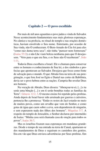 Capítulo 2 — O povo escolhido
Por mais de mil anos aguardara o povo judeu a vinda do Salvador.
Nesse acontecimento fundamentara suas mais gloriosas esperanças.
No cântico e na profecia, no ritual do templo e nas orações domés-
ticas, haviam envolvido o Seu nome. Entretanto, por ocasião de
Sua vinda, não O conheceram. O Bem-Amado do Céu foi para eles
“como raiz duma terra seca”; não tinha “parecer nem formosura”
(Isaías 53:2); e não Lhe viam beleza nenhuma para que O desejas-
sem. “Veio para o que era Seu, e os Seus não O receberam”. João
1:11.
Todavia Deus escolhera a Israel. Ele o chamara para conservar
entre os homens o conhecimento de Sua lei, e dos símbolos e pro-
fecias que apontavam ao Salvador. Desejava que fosse como fonte
de salvação para o mundo. O que Abraão fora na terra de sua pere-
grinação, o que fora José no Egito e Daniel nas cortes de Babilônia,
devia ser o povo hebreu entre as nações. Cumpria-lhe revelar Deus
aos homens.
Na vocação de Abraão, Deus dissera: “Abençoar-te-ei, [...] e tu
serás uma bênção [...] e em ti serão benditas todas as famílias da
Terra”. Gênesis 12:2, 3. O mesmo ensino foi repetido pelos profetas.
Ainda depois de Israel haver sido arruinado por guerras e cativeiros,
pertencia-lhe a promessa: “Então os restos de Jacó estarão no meio
de muitos povos, como um orvalho que vem do Senhor, e como
gotas de água que caem sobre a erva, sem dependerem de ninguém,
e sem esperarem nada dos ﬁlhos dos homens”. Miquéias 5:7. A
respeito do templo de Jerusalém, o Senhor declarou por intermédio
de Isaías: “Minha casa será chamada casa de oração para todos os
povos”. Isaías 56:7.
Mas os israelitas ﬁxaram suas esperanças em mundanas grande-
zas. Desde o tempo de sua entrada na terra de Canaã, apartaram-se
dos mandamentos de Deus e seguiram os caminhos dos gentios.
Era em vão que Deus enviava advertências por Seus profetas. Em
15
 