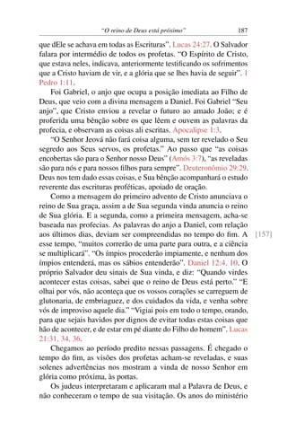 “O reino de Deus está próximo” 187
que dEle se achava em todas as Escrituras”. Lucas 24:27. O Salvador
falara por intermédio de todos os profetas. “O Espírito de Cristo,
que estava neles, indicava, anteriormente testiﬁcando os sofrimentos
que a Cristo haviam de vir, e a glória que se lhes havia de seguir”. 1
Pedro 1:11.
Foi Gabriel, o anjo que ocupa a posição imediata ao Filho de
Deus, que veio com a divina mensagem a Daniel. Foi Gabriel “Seu
anjo”, que Cristo enviou a revelar o futuro ao amado João; e é
proferida uma bênção sobre os que lêem e ouvem as palavras da
profecia, e observam as coisas ali escritas. Apocalipse 1:3.
“O Senhor Jeová não fará coisa alguma, sem ter revelado o Seu
segredo aos Seus servos, os profetas.” Ao passo que “as coisas
encobertas são para o Senhor nosso Deus” (Amós 3:7), “as reveladas
são para nós e para nossos ﬁlhos para sempre”. Deuteronômio 29:29.
Deus nos tem dado essas coisas, e Sua bênção acompanhará o estudo
reverente das escrituras proféticas, apoiado de oração.
Como a mensagem do primeiro advento de Cristo anunciava o
reino de Sua graça, assim a de Sua segunda vinda anuncia o reino
de Sua glória. E a segunda, como a primeira mensagem, acha-se
baseada nas profecias. As palavras do anjo a Daniel, com relação
aos últimos dias, deviam ser compreendidas no tempo do ﬁm. A [157]
esse tempo, “muitos correrão de uma parte para outra, e a ciência
se multiplicará”. “Os ímpios procederão impiamente, e nenhum dos
ímpios entenderá, mas os sábios entenderão”. Daniel 12:4, 10. O
próprio Salvador deu sinais de Sua vinda, e diz: “Quando virdes
acontecer estas coisas, sabei que o reino de Deus está perto.” “E
olhai por vós, não aconteça que os vossos corações se carreguem de
glutonaria, de embriaguez, e dos cuidados da vida, e venha sobre
vós de improviso aquele dia.” “Vigiai pois em todo o tempo, orando,
para que sejais havidos por dignos de evitar todas estas coisas que
hão de acontecer, e de estar em pé diante do Filho do homem”. Lucas
21:31, 34, 36.
Chegamos ao período predito nessas passagens. É chegado o
tempo do ﬁm, as visões dos profetas acham-se reveladas, e suas
solenes advertências nos mostram a vinda de nosso Senhor em
glória como próxima, às portas.
Os judeus interpretaram e aplicaram mal a Palavra de Deus, e
não conheceram o tempo de sua visitação. Os anos do ministério
 