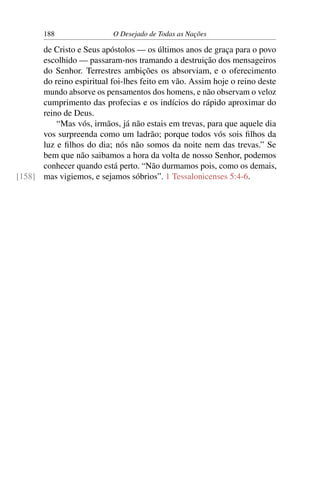 188 O Desejado de Todas as Nações
de Cristo e Seus apóstolos — os últimos anos de graça para o povo
escolhido — passaram-nos tramando a destruição dos mensageiros
do Senhor. Terrestres ambições os absorviam, e o oferecimento
do reino espiritual foi-lhes feito em vão. Assim hoje o reino deste
mundo absorve os pensamentos dos homens, e não observam o veloz
cumprimento das profecias e os indícios do rápido aproximar do
reino de Deus.
“Mas vós, irmãos, já não estais em trevas, para que aquele dia
vos surpreenda como um ladrão; porque todos vós sois ﬁlhos da
luz e ﬁlhos do dia; nós não somos da noite nem das trevas.” Se
bem que não saibamos a hora da volta de nosso Senhor, podemos
conhecer quando está perto. “Não durmamos pois, como os demais,
mas vigiemos, e sejamos sóbrios”. 1 Tessalonicenses 5:4-6.[158]
 