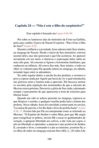Capítulo 24 — “Não é este o ﬁlho do carpinteiro?”
Este capítulo é baseado em Lucas 4:16-30.
Por sobre os luminosos dias do ministério de Cristo na Galiléia,
paira uma sombra. O povo de Nazaré O rejeitou. “Não é Este o ﬁlho
de José?” Lucas 4:22.
Durante a infância e a juventude, Jesus adorara entre Seus irmãos,
na sinagoga de Nazaré. Desde o início de Seu ministério, estivera
ausente deles, mas não ignoravam o que Lhe acontecia. Ao aparecer
novamente em seu meio, o interesse e expectação deles subiu ao
mais alto grau. Ali estavam as ﬁguras e ﬁsionomias familiares, que
conhecera na infância. Ali estava Sua mãe, Seus irmãos, e todos os
olhos se voltaram para Ele quando entrou na sinagoga, no sábado,
tomando lugar entre os adoradores.
No culto regular diário, o ancião lia dos profetas, e exortava o
povo a esperar ainda por Aquele que havia de vir, o qual introduziria
um glorioso reino e baniria toda a opressão. Ele buscava animar
os ouvintes pela repetição dos testemunhos de que o advento do
Messias estava próximo. Descrevia a glória de Sua vinda, salientando
sempre o pensamento de que apareceria à testa de exércitos para
libertar Israel.
Quando um rabi se achava presente na sinagoga, esperava-se
que dirigisse o sermão, e qualquer israelita podia fazer a leitura dos
profetas. Nesse sábado, Jesus foi convidado a tomar parte no serviço.
“Levantou-Se para ler, e foi-lhe dado o livro do profeta Isaías”. Lucas
4:16, 17. O texto lido por Ele era interpretado como se referindo ao
Messias: “O Espírito do Senhor é sobre Mim, pois que Me ungiu
para evangelizar os pobres, enviou-Me a curar os quebrantados de
coração, a apregoar liberdade aos cativos, a dar vista aos cegos; a
pôr em liberdade os oprimidos; a anunciar o ano aceitável do Senhor.
E, cerrando o livro, e tornando-o a dar ao ministro, assentou-Se; e
os olhos de todos na sinagoga estavam ﬁtos nEle. [...] E todos Lhe
189
 