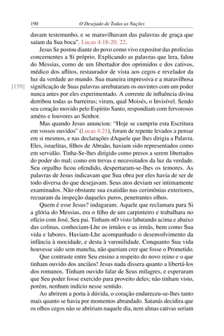 190 O Desejado de Todas as Nações
davam testemunho, e se maravilhavam das palavras de graça que
saíam da Sua boca”. Lucas 4:18-20, 22.
Jesus Se postou diante do povo como vivo expositor das profecias
concernentes a Si próprio. Explicando as palavras que lera, falou
do Messias, como de um libertador dos oprimidos e dos cativos,
médico dos aﬂitos, restaurador de vista aos cegos e revelador da
luz da verdade ao mundo. Sua maneira impressiva e a maravilhosa
signiﬁcação de Suas palavras arrebataram os ouvintes com um poder[159]
nunca antes por eles experimentado. A corrente de inﬂuência divina
derribou todas as barreiras; viram, qual Moisés, o Invisível. Sendo
seu coração movido pelo Espírito Santo, respondiam com fervorosos
améns e louvores ao Senhor.
Mas quando Jesus anunciou: “Hoje se cumpriu esta Escritura
em vossos ouvidos” (Lucas 4:21), foram de repente levados a pensar
em si mesmos, e nas declarações dAquele que lhes dirigia a Palavra.
Eles, israelitas, ﬁlhos de Abraão, haviam sido representados como
em servidão. Tinha-Se-lhes dirigido como presos a serem libertados
do poder do mal; como em trevas e necessitados da luz da verdade.
Seu orgulho ﬁcou ofendido, despertaram-se-lhes os temores. As
palavras de Jesus indicavam que Sua obra por eles havia de ser de
todo diversa do que desejavam. Seus atos deviam ser intimamente
examinados. Não obstante sua exatidão nas cerimônias exteriores,
recuaram da inspeção daqueles puros, penetrantes olhos.
Quem é esse Jesus? indagaram. Aquele que reclamara para Si
a glória do Messias, era o ﬁlho de um carpinteiro e trabalhara no
ofício com José, Seu pai. Tinham-nO visto labutando acima e abaixo
das colinas, conheciam-Lhe os irmãos e as irmãs, bem como Sua
vida e labores. Haviam-Lhe acompanhado o desenvolvimento da
infância à mocidade, e desta à varonilidade. Conquanto Sua vida
houvesse sido sem mancha, não queriam crer que fosse o Prometido.
Que contraste entre Seu ensino a respeito do novo reino e o que
tinham ouvido dos anciãos! Jesus nada dissera quanto a libertá-los
dos romanos. Tinham ouvido falar de Seus milagres, e esperaram
que Seu poder fosse exercido para proveito deles; não tinham visto,
porém, nenhum indício nesse sentido.
Ao abrirem a porta à dúvida, o coração endureceu-se-lhes tanto
mais quanto se havia por momentos abrandado. Satanás decidira que
os olhos cegos não se abririam naquele dia, nem almas cativas seriam
 