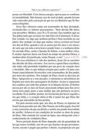 “Não é este o ﬁlho do carpinteiro?” 191
postas em liberdade. Com intensa energia, operou para os conﬁrmar
na incredulidade. Não ﬁzeram caso do sinal já dado, quando haviam
sido comovidos pela convicção de que era seu Redentor que Se lhes
estava dirigindo.
Jesus lhes ofereceu então um testemunho de Sua divindade,
revelando-lhes os íntimos pensamentos. “Sem dúvida Me direis
este provérbio: Médico, cura-Te a Ti mesmo; faze também aqui na
Tua pátria tudo que ouvimos ter sido feito em Cafarnaum. E disse:
Em verdade vos digo que nenhum profeta é bem recebido na sua
pátria. Em verdade vos digo que muitas viúvas existiam em Israel
nos dias de Elias, quando o céu se cerrou por três anos e seis meses,
de sorte que em toda a terra houve grande fome; e a nenhuma delas
foi enviado Elias, senão a Sarepta de Sidom, a uma mulher viúva.
E muitos leprosos havia em Israel no tempo do profeta Eliseu, e
nenhum deles foi puriﬁcado, senão Naamã, o siro”. Lucas 4:23-27. [160]
Por essa referência à vida dos profetas, Jesus foi ao encontro
das dúvidas de Seus ouvintes. Aos servos a quem Deus escolhera,
não tinha sido permitido trabalhar por um povo de coração duro
e incrédulo. Mas os que tinham coração para sentir e fé para crer,
foram especialmente favorecidos com testemunhos de Seu poder,
por meio dos profetas. Nos tempos de Elias, Israel se desviara de
Deus. Apegavam-se a seus pecados, e rejeitaram as advertências do
Espírito por meio dos mensageiros do Senhor. Assim se separaram
dos condutos, por onde lhes podiam vir as bênçãos divinas. O Senhor
passou por alto os lares de Israel, procurando refúgio para Seu servo
numa terra pagã, junto a uma mulher que não pertencia ao povo
escolhido. Essa mulher, porém, foi favorecida por haver seguido a
luz que tinha, e o coração abriu-se-lhe à maior luz que Deus lhe
enviou por intermédio de Seu profeta.
Foi pela mesma razão que, nos dias de Eliseu, os leprosos de
Israel foram passados por alto. Mas Naamã, um nobre pagão, fora ﬁel
a suas convicções do que era direito, e sentira sua grande necessidade
de auxílio. Achava-se em condições de receber os dons da graça
de Deus. Não somente foi curado da lepra, mas abençoado com o
conhecimento do verdadeiro Deus.
Nossa posição diante de Deus depende, não da quantidade de
luz que temos recebido, mas do uso que fazemos da que possuímos.
Assim, mesmo o pagão que prefere o direito, na proporção em que
 