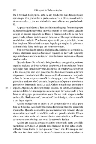 192 O Desejado de Todas as Nações
lhe é possível distingui-lo, acha-se em condições mais favoráveis do
que os que têm grande luz e professam servir a Deus, mas desaten-
dem a essa luz, e por sua vida diária contradizem sua proﬁssão de
fé.
As palavras de Jesus a Seus ouvintes na sinagoga foram um golpe
na raiz de sua justiça própria, impressionando-os com a atroz verdade
de que se haviam separado de Deus, e perdido o direito de ser Seu
povo. Cada palavra cortava como faca, ao ser-lhes apresentada sua
verdadeira condição. Zombavam agora da fé que, a princípio, Jesus
lhes inspirara. Não admitiriam que Aquele que surgira da pobreza e
da humildade fosse mais que um homem comum.
Sua incredulidade gerou a malignidade. Satanás os dominou e,
irados, clamaram contra o Salvador. Haviam-se desviado dAquele
cuja missão era curar e restaurar; manifestaram então os atributos
do destruidor.
Quando Jesus Se referiu às bênçãos dadas aos gentios, o feroz
orgulho nacional de Seus ouvintes despertou, e Suas palavras foram
sufocadas num tumulto de vozes. Este povo se orgulhava de observar
a lei; mas agora que seus preconceitos foram ofendidos, estavam
dispostos a cometer homicídio. A assembléia levantou-se e, lançando
mãos de Jesus, expulsaram-nO da sinagoga e da cidade. Todos
pareciam ansiosos de O destruir. Impeliram-nO para o alto de um
precipício, intentando atirá-Lo dali. Gritos e maldições enchiam o
espaço. Alguns Lhe atiravam pedras quando, de súbito, desapareceu[161]
do meio deles. Os mensageiros celestes que haviam estado a Seu
lado na sinagoga, permaneciam com Ele no meio daquela turba
enfurecida. Rodearam-nO, isolando-O dos inimigos, e levaram-nO
a um lugar seguro.
Assim protegeram os anjos a Ló, conduzindo-o a salvo para
fora de Sodoma. Assim defenderam a Eliseu na pequena cidade da
montanha. Quando os montes que o circundavam estavam cheios
de cavalos e carros do rei da Síria, e do seu grande exército, Eliseu
viu as encostas mais próximas cobertas dos exércitos de Deus —
cavalos e carros de fogo em torno do servo do Senhor.
Assim, em todas as épocas os anjos têm estado perto dos ﬁéis
seguidores de Cristo. A grande confederação do mal acha-se apa-
relhada contra todos os que querem vencer; mas Cristo quer que
olhemos às coisas invisíveis, aos exércitos celestes acampados em
 