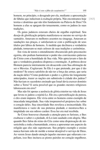 “Não é este o ﬁlho do carpinteiro?” 195
homem, no princípio, o desagrado por ela, mediante a apresentação
de fábulas que induziram à exaltação própria. Não encontramos hoje [163]
teorias e doutrinas que não têm fundamento na Palavra de Deus? Os
homens a elas se apegam tão tenazmente, como os judeus às suas
tradições.
Os guias judaicos estavam cheios de orgulho espiritual. Seu
desejo de gloriﬁcação própria manifestava-se mesmo no serviço do
santuário. Amavam os melhores assentos na sinagoga. Amavam as
saudações nas praças, e satisfaziam-se com a publicação de seus
títulos por lábios de homens. À medida que declinava a verdadeira
piedade, tornavam-se mais zelosos de suas tradições e cerimônias.
Em vista de terem o entendimento obscurecido pelo preconceito
egoísta, não podiam harmonizar o poder das convincentes palavras
de Cristo com a humildade de Sua vida. Não apreciavam o fato de
que a verdadeira grandeza dispensa a ostentação. A pobreza desse
Homem parecia inteiramente em desacordo com Sua aﬁrmação de
ser o Messias. Cogitavam: Se Ele é o que pretende, por que é tão
modesto? Se estava satisfeito de não ter a força das armas, que seria
da nação deles? Como poderiam o poder e a glória tão longamente
antecipados, trazer as nações em submissão à cidade dos judeus?
Não haviam os sacerdotes ensinado que Israel devia exercer domínio
sobre a Terra? E seria possível que os grandes mestres religiosos
laborassem em erro?
Mas não foi apenas a ausência de glória exterior na vida de Jesus
que levou os judeus a rejeitá-Lo. Ele era a personiﬁcação da pureza,
e eles eram impuros. Ele vivia entre os homens como exemplo de
imaculada integridade. Sua vida irrepreensível projetava luz sobre
o coração deles. Sua sinceridade lhes revelava a insinceridade. Ela
manifestava o vazio de sua pretensa piedade, e mostrava-lhes a
iniqüidade em seu odioso caráter. Essa luz era mal recebida.
Se Cristo houvesse chamado a atenção para os fariseus, e lhes
exaltasse o saber e a piedade, tê-Lo-iam saudado com alegria. Mas
quando lhes falou do reino do Céu como uma dispensação de mi-
sericórdia a toda a humanidade, estava a apresentar um aspecto da
religião que eles não suportavam. Seu próprio exemplo e ensino
nunca haviam sido de molde a tornar desejável o serviço de Deus.
Ao verem Jesus dando atenção àqueles mesmos que odiavam e re-
peliam, isso lhes incitava as piores paixões no coração orgulhoso.
 