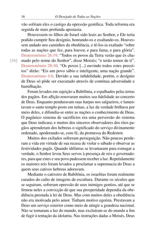 16 O Desejado de Todas as Nações
vão sofriam eles o castigo da opressão gentílica. Toda reforma era
seguida de mais profunda apostasia.
Houvessem os ﬁlhos de Israel sido leais ao Senhor, e Ele teria
podido cumprir Seu desígnio, honrando-os e exaltando-os. Houves-
sem andado nos caminhos da obediência, e tê-los-ia exaltado “sobre
todas as nações que fez, para louvor, e para fama, e para glória”.
Deuteronômio 26:19. “Todos os povos da Terra verão que és cha-
mado pelo nome do Senhor”, disse Moisés; “e terão temor de ti”.[16]
Deuteronômio 28:10. “Os povos [...] ouvindo todos estes precei-
tos” dirão: “Eis um povo sábio e inteligente, uma nação grande”.
Deuteronômio 4:6. Devido a sua inﬁdelidade, porém, o desígnio
de Deus só pôde ser executado através de contínua adversidade e
humilhação.
Foram levados em sujeição a Babilônia, e espalhados pelas terras
dos pagãos. Em aﬂição renovaram muitos sua ﬁdelidade ao concerto
de Deus. Enquanto penduravam suas harpas nos salgueiros, e lamen-
tavam o santo templo posto em ruínas, a luz da verdade brilhava por
meio deles, e difundia-se entre as nações o conhecimento de Deus.
O pagânico sistema de sacrifícios era uma perversão do sistema
que Deus indicara; e muitos dos sinceros observadores dos ritos pa-
gãos aprenderam dos hebreus o signiﬁcado do serviço divinamente
ordenado, apoderando-se, com fé, da promessa do Redentor.
Muitos dos exilados sofreram perseguição. Não poucos perde-
ram a vida em virtude de sua recusa de violar o sábado e observar as
festividades pagãs. Quando idólatras se levantaram para esmagar a
verdade, o Senhor levou Seus servos à presença de reis e governado-
res, para que estes e seu povo pudessem receber a luz. Repetidamente
os maiores reis foram levados a proclamar a supremacia do Deus a
quem seus cativos hebreus adoravam.
Mediante o cativeiro de Babilônia, os israelitas foram realmente
curados do culto de imagens de escultura. Durante os séculos que
se seguiram, sofreram opressão de seus inimigos gentios, até que se
ﬁrmou neles a convicção de que sua prosperidade dependia da obe-
diência prestada à lei de Deus. Mas com muitos deles a obediência
não era motivada pelo amor. Tinham motivo egoísta. Prestavam a
Deus um serviço exterior como meio de atingir a grandeza nacional.
Não se tornaram a luz do mundo, mas excluíram-se do mundo a ﬁm
de fugir à tentação da idolatria. Nas instruções dadas a Moisés, Deus
 