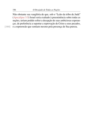 196 O Desejado de Todas as Nações
Não obstante sua vanglória de que, sob o “Leão da tribo de Judá”
(Apocalipse 5:5) Israel seria exaltado à preeminência sobre todas as
nações, teriam podido sofrer a decepção de suas ambiciosas esperan-
ças, de preferência a suportar a reprovação de Cristo a seus pecados,
e a repreensão que sentiam mesmo pela presença de Sua pureza.[164]
 