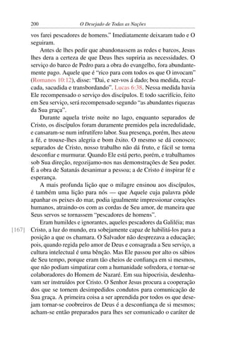 200 O Desejado de Todas as Nações
vos farei pescadores de homens.” Imediatamente deixaram tudo e O
seguiram.
Antes de lhes pedir que abandonassem as redes e barcos, Jesus
lhes dera a certeza de que Deus lhes supriria as necessidades. O
serviço do barco de Pedro para a obra do evangelho, fora abundante-
mente pago. Aquele que é “rico para com todos os que O invocam”
(Romanos 10:12), disse: “Dai, e ser-vos á dado; boa medida, recal-
cada, sacudida e transbordando”. Lucas 6:38. Nessa medida havia
Ele recompensado o serviço dos discípulos. E todo sacrifício, feito
em Seu serviço, será recompensado segundo “as abundantes riquezas
da Sua graça”.
Durante aquela triste noite no lago, enquanto separados de
Cristo, os discípulos foram duramente premidos pela incredulidade,
e cansaram-se num infrutífero labor. Sua presença, porém, lhes ateou
a fé, e trouxe-lhes alegria e bom êxito. O mesmo se dá conosco;
separados de Cristo, nosso trabalho não dá fruto, e fácil se torna
desconﬁar e murmurar. Quando Ele está perto, porém, e trabalhamos
sob Sua direção, regozijamo-nos nas demonstrações de Seu poder.
É a obra de Satanás desanimar a pessoa; a de Cristo é inspirar fé e
esperança.
A mais profunda lição que o milagre ensinou aos discípulos,
é também uma lição para nós — que Aquele cuja palavra pôde
apanhar os peixes do mar, podia igualmente impressionar corações
humanos, atraindo-os com as cordas de Seu amor, de maneira que
Seus servos se tornassem “pescadores de homens”.
Eram humildes e ignorantes, aqueles pescadores da Galiléia; mas
Cristo, a luz do mundo, era sobejamente capaz de habilitá-los para a[167]
posição a que os chamara. O Salvador não desprezava a educação;
pois, quando regida pelo amor de Deus e consagrada a Seu serviço, a
cultura intelectual é uma bênção. Mas Ele passou por alto os sábios
de Seu tempo, porque eram tão cheios de conﬁança em si mesmos,
que não podiam simpatizar com a humanidade sofredora, e tornar-se
colaboradores do Homem de Nazaré. Em sua hipocrisia, desdenha-
vam ser instruídos por Cristo. O Senhor Jesus procura a cooperação
dos que se tornem desimpedidos condutos para comunicação de
Sua graça. A primeira coisa a ser aprendida por todos os que dese-
jam tornar-se coobreiros de Deus é a desconﬁança de si mesmos;
acham-se então preparados para lhes ser comunicado o caráter de
 