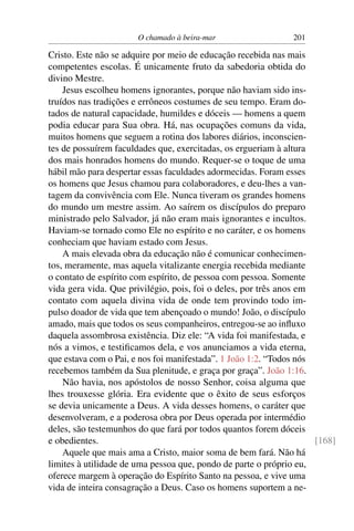 O chamado à beira-mar 201
Cristo. Este não se adquire por meio de educação recebida nas mais
competentes escolas. É unicamente fruto da sabedoria obtida do
divino Mestre.
Jesus escolheu homens ignorantes, porque não haviam sido ins-
truídos nas tradições e errôneos costumes de seu tempo. Eram do-
tados de natural capacidade, humildes e dóceis — homens a quem
podia educar para Sua obra. Há, nas ocupações comuns da vida,
muitos homens que seguem a rotina dos labores diários, inconscien-
tes de possuírem faculdades que, exercitadas, os ergueriam à altura
dos mais honrados homens do mundo. Requer-se o toque de uma
hábil mão para despertar essas faculdades adormecidas. Foram esses
os homens que Jesus chamou para colaboradores, e deu-lhes a van-
tagem da convivência com Ele. Nunca tiveram os grandes homens
do mundo um mestre assim. Ao saírem os discípulos do preparo
ministrado pelo Salvador, já não eram mais ignorantes e incultos.
Haviam-se tornado como Ele no espírito e no caráter, e os homens
conheciam que haviam estado com Jesus.
A mais elevada obra da educação não é comunicar conhecimen-
tos, meramente, mas aquela vitalizante energia recebida mediante
o contato de espírito com espírito, de pessoa com pessoa. Somente
vida gera vida. Que privilégio, pois, foi o deles, por três anos em
contato com aquela divina vida de onde tem provindo todo im-
pulso doador de vida que tem abençoado o mundo! João, o discípulo
amado, mais que todos os seus companheiros, entregou-se ao inﬂuxo
daquela assombrosa existência. Diz ele: “A vida foi manifestada, e
nós a vimos, e testiﬁcamos dela, e vos anunciamos a vida eterna,
que estava com o Pai, e nos foi manifestada”. 1 João 1:2. “Todos nós
recebemos também da Sua plenitude, e graça por graça”. João 1:16.
Não havia, nos apóstolos de nosso Senhor, coisa alguma que
lhes trouxesse glória. Era evidente que o êxito de seus esforços
se devia unicamente a Deus. A vida desses homens, o caráter que
desenvolveram, e a poderosa obra por Deus operada por intermédio
deles, são testemunhos do que fará por todos quantos forem dóceis
e obedientes. [168]
Aquele que mais ama a Cristo, maior soma de bem fará. Não há
limites à utilidade de uma pessoa que, pondo de parte o próprio eu,
oferece margem à operação do Espírito Santo na pessoa, e vive uma
vida de inteira consagração a Deus. Caso os homens suportem a ne-
 
