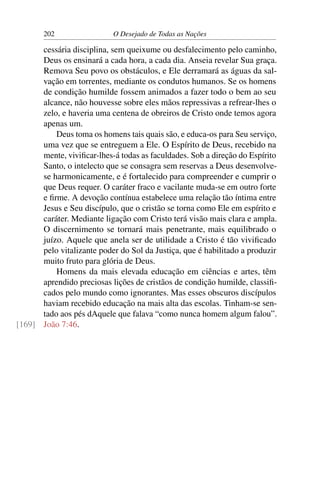 202 O Desejado de Todas as Nações
cessária disciplina, sem queixume ou desfalecimento pelo caminho,
Deus os ensinará a cada hora, a cada dia. Anseia revelar Sua graça.
Remova Seu povo os obstáculos, e Ele derramará as águas da sal-
vação em torrentes, mediante os condutos humanos. Se os homens
de condição humilde fossem animados a fazer todo o bem ao seu
alcance, não houvesse sobre eles mãos repressivas a refrear-lhes o
zelo, e haveria uma centena de obreiros de Cristo onde temos agora
apenas um.
Deus toma os homens tais quais são, e educa-os para Seu serviço,
uma vez que se entreguem a Ele. O Espírito de Deus, recebido na
mente, viviﬁcar-lhes-á todas as faculdades. Sob a direção do Espírito
Santo, o intelecto que se consagra sem reservas a Deus desenvolve-
se harmonicamente, e é fortalecido para compreender e cumprir o
que Deus requer. O caráter fraco e vacilante muda-se em outro forte
e ﬁrme. A devoção contínua estabelece uma relação tão íntima entre
Jesus e Seu discípulo, que o cristão se torna como Ele em espírito e
caráter. Mediante ligação com Cristo terá visão mais clara e ampla.
O discernimento se tornará mais penetrante, mais equilibrado o
juízo. Aquele que anela ser de utilidade a Cristo é tão viviﬁcado
pelo vitalizante poder do Sol da Justiça, que é habilitado a produzir
muito fruto para glória de Deus.
Homens da mais elevada educação em ciências e artes, têm
aprendido preciosas lições de cristãos de condição humilde, classiﬁ-
cados pelo mundo como ignorantes. Mas esses obscuros discípulos
haviam recebido educação na mais alta das escolas. Tinham-se sen-
tado aos pés dAquele que falava “como nunca homem algum falou”.
João 7:46.[169]
 
