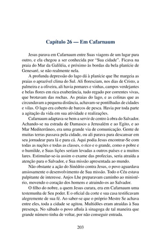 Capítulo 26 — Em Cafarnaum
Jesus parava em Cafarnaum entre Suas viagens de um lugar para
outro, e ela chegou a ser conhecida por “Sua cidade”. Ficava na
praia do Mar da Galiléia, e próximo às bordas da bela planície de
Genesaré, se não realmente nela.
A profunda depressão do lago dá à planície que lhe margeia as
praias o aprazível clima do Sul. Ali ﬂoresciam, nos dias de Cristo, a
palmeira e a oliveira, ali havia pomares e vinhas, campos verdejantes
e belas ﬂores em rica exuberância, tudo regado por correntes vivas,
que brotavam das rochas. As praias do lago, e as colinas que as
circundavam a pequena distância, achavam-se pontilhadas de cidades
e vilas. O lago era coberto de barcos de pesca. Havia por toda parte
a agitação da vida em sua atividade e realizações.
Cafarnaum adaptava-se bem a servir de centro à obra do Salvador.
Achando-se na estrada de Damasco a Jerusalém e ao Egito, e ao
Mar Mediterrâneo, era uma grande via de comunicação. Gente de
muitas terras passava pela cidade, ou ali parava para descansar em
seu jornadear para lá e para cá. Aqui podia Jesus encontrar-Se com
todas as nações e todas as classes, o rico e o grande, como o pobre e
o humilde, e Suas lições seriam levadas a outros países e a muitos
lares. Estimular-se-ia assim o exame das profecias, seria atraída a
atenção para o Salvador, e Sua missão apresentada ao mundo.
Não obstante a ação do Sinédrio contra Jesus, o povo aguardava
ansiosamente o desenvolvimento de Sua missão. Todo o Céu estava
palpitante de interesse. Anjos Lhe preparavam caminho ao ministé-
rio, movendo o coração dos homens e atraindo-os ao Salvador.
O ﬁlho do nobre, a quem Jesus curara, era em Cafarnaum uma
testemunha de Seu poder. E o oﬁcial da corte e sua casa testiﬁcavam
alegremente de sua fé. Ao saber-se que o próprio Mestre Se achava
entre eles, toda a cidade se agitou. Multidões eram atraídas à Sua
presença. No sábado o povo aﬂuía à sinagoga de tal maneira que
grande número tinha de voltar, por não conseguir entrada.
203
 