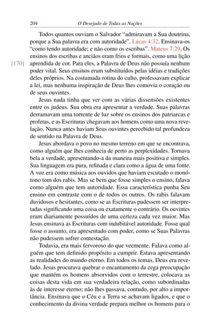 204 O Desejado de Todas as Nações
Todos quantos ouviam o Salvador “admiravam a Sua doutrina,
porque a Sua palavra era com autoridade”. Lucas 4:32. Ensinava-os
“como tendo autoridade; e não como os escribas”. Mateus 7:29. Os
ensinos dos escribas e anciãos eram frios e formais, como uma lição
aprendida de cor. Para eles, a Palavra de Deus não possuía nenhum[170]
poder vital. Seus ensinos eram substituídos pelas idéias e tradições
deles próprios. Na costumada rotina do culto, professavam explicar
a lei, mas nenhuma inspiração de Deus lhes comovia o coração ou
de seus ouvintes.
Jesus nada tinha que ver com as várias dissensões existentes
entre os judeus. Sua obra era apresentar a verdade. Suas palavras
derramavam uma torrente de luz sobre os ensinos dos patriarcas e
profetas, e as Escrituras chegavam aos homens como uma nova reve-
lação. Nunca antes haviam Seus ouvintes percebido tal profundeza
de sentido na Palavra de Deus.
Jesus abordava o povo no mesmo terreno em que se encontrava,
como alguém que lhes conhecia de perto as perplexidades. Tornava
bela a verdade, apresentando-a da maneira mais positiva e simples.
Sua linguagem era pura, reﬁnada e clara como a água de uma fonte.
A voz era como música aos ouvidos que haviam escutado o monó-
tono tom dos rabis. Mas se bem que fosse simples o ensino, falava
como alguém que tem autoridade. Essa característica punha Seu
ensino em contraste com o de todos os outros. Os rabis falavam
duvidosos e hesitantes, como se as Escrituras pudessem ser interpre-
tadas signiﬁcando uma coisa ou exatamente o contrário. Os ouvintes
eram diariamente possuídos de uma certeza cada vez maior. Mas
Jesus ensinava as Escrituras com indubitável autoridade. Fosse qual
fosse o assunto, era apresentado com poder, como se Suas Palavras
não pudessem sofrer contestação.
Todavia, era mais fervoroso do que veemente. Falava como al-
guém que tem deﬁnido propósito a cumprir. Estava apresentando
as realidades do mundo eterno. Em todos os temas, Deus era reve-
lado. Jesus procurava quebrar o encantamento da cega preocupação
que mantém os homens absorvidos com o terrestre, colocava as
coisas desta vida em sua verdadeira relação, como subordinadas
às de interesse eterno; não lhes passava, contudo, por alto a impor-
tância. Ensinava que o Céu e a Terra se achavam ligados, e que o
conhecimento da divina verdade prepara melhor os homens para o
 