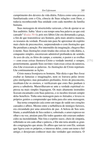 Em Cafarnaum 205
cumprimento dos deveres da vida diária. Falava como uma pessoa
familiarizada com o Céu, cônscia de Suas relações com Deus, e
todavia reconhecendo Sua unidade com cada membro da família
humana.
Suas mensagens de misericórdia variavam, a ﬁm de ajustar-se ao
Seu auditório. Sabia “dizer a seu tempo uma boa palavra ao que está
cansado” (Isaías 50:4); pois nos lábios Lhe era derramada a graça,
a ﬁm de que transmitisse aos homens, pela mais atrativa maneira,
os tesouros da verdade. Possuía tato para Se aproximar do espírito
mais cheio de preconceitos, surpreendendo-o com ilustrações que
lhe prendiam a atenção. Por intermédio da imaginação, chegava-lhes
à mente. Suas ilustrações eram tiradas das coisas da vida diária, e,
conquanto simples, encerravam admirável profundeza de sentido.
As aves do céu, os lírios do campo, a semente, o pastor e as ovelhas
— com essas coisas ilustrava Cristo a verdade imortal; e sempre, [171]
posteriormente, quando Seus ouvintes viam essas coisas da natureza,
elas Lhe evocavam as palavras. As ilustrações de Cristo repetiam-
Lhe continuamente as lições.
Cristo nunca lisonjeava os homens. Não dizia o que lhes fosse
exaltar as fantasias e imaginações, nem os louvava pelas inven-
ções inteligentes; mas pensadores profundos, livres de preconceito,
recebiam-Lhe os ensinos, e veriﬁcavam que estes lhes punham à
prova a sabedoria. Maravilhavam-se ante a verdade espiritual ex-
pressa na mais simples linguagem. Os mais altamente instruídos
ﬁcavam encantados com Suas palavras, e os incultos tiravam sempre
delas benefício. Tinha uma mensagem para os iletrados; e levava os
próprios gentios a compreender que tinha para eles uma mensagem.
Sua terna compaixão caía como um toque de saúde nos corações
cansados e aﬂitos. Mesmo entre a turbulência de inimigos furiosos,
era circundado por uma atmosfera de paz. A beleza de Seu sem-
blante, a amabilidade de Seu caráter e, sobretudo, o amor expresso no
olhar e na voz, atraíam para Ele todos quantos não estavam endure-
cidos na incredulidade. Não fora o espírito suave, cheio de simpatia,
reﬂetindo-se em cada olhar e palavra, e Ele não teria atraído as gran-
des congregações que atraiu. Os aﬂitos que iam ter com Ele, sentiam
que ligava com os próprios, o interesse deles, como um terno e ﬁel
amigo, e desejavam conhecer mais das verdades que ensinava. O
 