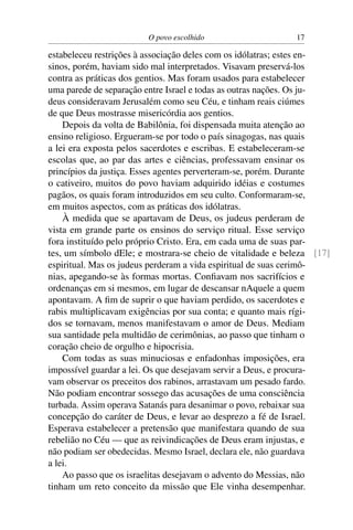 O povo escolhido 17
estabeleceu restrições à associação deles com os idólatras; estes en-
sinos, porém, haviam sido mal interpretados. Visavam preservá-los
contra as práticas dos gentios. Mas foram usados para estabelecer
uma parede de separação entre Israel e todas as outras nações. Os ju-
deus consideravam Jerusalém como seu Céu, e tinham reais ciúmes
de que Deus mostrasse misericórdia aos gentios.
Depois da volta de Babilônia, foi dispensada muita atenção ao
ensino religioso. Ergueram-se por todo o país sinagogas, nas quais
a lei era exposta pelos sacerdotes e escribas. E estabeleceram-se
escolas que, ao par das artes e ciências, professavam ensinar os
princípios da justiça. Esses agentes perverteram-se, porém. Durante
o cativeiro, muitos do povo haviam adquirido idéias e costumes
pagãos, os quais foram introduzidos em seu culto. Conformaram-se,
em muitos aspectos, com as práticas dos idólatras.
À medida que se apartavam de Deus, os judeus perderam de
vista em grande parte os ensinos do serviço ritual. Esse serviço
fora instituído pelo próprio Cristo. Era, em cada uma de suas par-
tes, um símbolo dEle; e mostrara-se cheio de vitalidade e beleza [17]
espiritual. Mas os judeus perderam a vida espiritual de suas cerimô-
nias, apegando-se às formas mortas. Conﬁavam nos sacrifícios e
ordenanças em si mesmos, em lugar de descansar nAquele a quem
apontavam. A ﬁm de suprir o que haviam perdido, os sacerdotes e
rabis multiplicavam exigências por sua conta; e quanto mais rígi-
dos se tornavam, menos manifestavam o amor de Deus. Mediam
sua santidade pela multidão de cerimônias, ao passo que tinham o
coração cheio de orgulho e hipocrisia.
Com todas as suas minuciosas e enfadonhas imposições, era
impossível guardar a lei. Os que desejavam servir a Deus, e procura-
vam observar os preceitos dos rabinos, arrastavam um pesado fardo.
Não podiam encontrar sossego das acusações de uma consciência
turbada. Assim operava Satanás para desanimar o povo, rebaixar sua
concepção do caráter de Deus, e levar ao desprezo a fé de Israel.
Esperava estabelecer a pretensão que manifestara quando de sua
rebelião no Céu — que as reivindicações de Deus eram injustas, e
não podiam ser obedecidas. Mesmo Israel, declara ele, não guardava
a lei.
Ao passo que os israelitas desejavam o advento do Messias, não
tinham um reto conceito da missão que Ele vinha desempenhar.
 