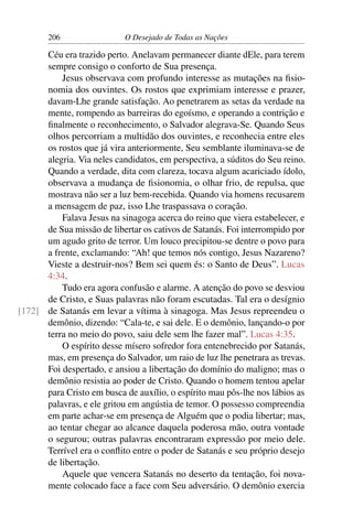 206 O Desejado de Todas as Nações
Céu era trazido perto. Anelavam permanecer diante dEle, para terem
sempre consigo o conforto de Sua presença.
Jesus observava com profundo interesse as mutações na ﬁsio-
nomia dos ouvintes. Os rostos que exprimiam interesse e prazer,
davam-Lhe grande satisfação. Ao penetrarem as setas da verdade na
mente, rompendo as barreiras do egoísmo, e operando a contrição e
ﬁnalmente o reconhecimento, o Salvador alegrava-Se. Quando Seus
olhos percorriam a multidão dos ouvintes, e reconhecia entre eles
os rostos que já vira anteriormente, Seu semblante iluminava-se de
alegria. Via neles candidatos, em perspectiva, a súditos do Seu reino.
Quando a verdade, dita com clareza, tocava algum acariciado ídolo,
observava a mudança de ﬁsionomia, o olhar frio, de repulsa, que
mostrava não ser a luz bem-recebida. Quando via homens recusarem
a mensagem de paz, isso Lhe traspassava o coração.
Falava Jesus na sinagoga acerca do reino que viera estabelecer, e
de Sua missão de libertar os cativos de Satanás. Foi interrompido por
um agudo grito de terror. Um louco precipitou-se dentre o povo para
a frente, exclamando: “Ah! que temos nós contigo, Jesus Nazareno?
Vieste a destruir-nos? Bem sei quem és: o Santo de Deus”. Lucas
4:34.
Tudo era agora confusão e alarme. A atenção do povo se desviou
de Cristo, e Suas palavras não foram escutadas. Tal era o desígnio
de Satanás em levar a vítima à sinagoga. Mas Jesus repreendeu o[172]
demônio, dizendo: “Cala-te, e sai dele. E o demônio, lançando-o por
terra no meio do povo, saiu dele sem lhe fazer mal”. Lucas 4:35.
O espírito desse mísero sofredor fora entenebrecido por Satanás,
mas, em presença do Salvador, um raio de luz lhe penetrara as trevas.
Foi despertado, e ansiou a libertação do domínio do maligno; mas o
demônio resistia ao poder de Cristo. Quando o homem tentou apelar
para Cristo em busca de auxílio, o espírito mau pôs-lhe nos lábios as
palavras, e ele gritou em angústia de temor. O possesso compreendia
em parte achar-se em presença de Alguém que o podia libertar; mas,
ao tentar chegar ao alcance daquela poderosa mão, outra vontade
o segurou; outras palavras encontraram expressão por meio dele.
Terrível era o conﬂito entre o poder de Satanás e seu próprio desejo
de libertação.
Aquele que vencera Satanás no deserto da tentação, foi nova-
mente colocado face a face com Seu adversário. O demônio exercia
 
