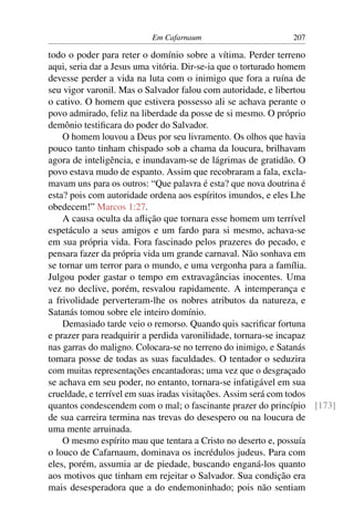Em Cafarnaum 207
todo o poder para reter o domínio sobre a vítima. Perder terreno
aqui, seria dar a Jesus uma vitória. Dir-se-ia que o torturado homem
devesse perder a vida na luta com o inimigo que fora a ruína de
seu vigor varonil. Mas o Salvador falou com autoridade, e libertou
o cativo. O homem que estivera possesso ali se achava perante o
povo admirado, feliz na liberdade da posse de si mesmo. O próprio
demônio testiﬁcara do poder do Salvador.
O homem louvou a Deus por seu livramento. Os olhos que havia
pouco tanto tinham chispado sob a chama da loucura, brilhavam
agora de inteligência, e inundavam-se de lágrimas de gratidão. O
povo estava mudo de espanto. Assim que recobraram a fala, excla-
mavam uns para os outros: “Que palavra é esta? que nova doutrina é
esta? pois com autoridade ordena aos espíritos imundos, e eles Lhe
obedecem!” Marcos 1:27.
A causa oculta da aﬂição que tornara esse homem um terrível
espetáculo a seus amigos e um fardo para si mesmo, achava-se
em sua própria vida. Fora fascinado pelos prazeres do pecado, e
pensara fazer da própria vida um grande carnaval. Não sonhava em
se tornar um terror para o mundo, e uma vergonha para a família.
Julgou poder gastar o tempo em extravagâncias inocentes. Uma
vez no declive, porém, resvalou rapidamente. A intemperança e
a frivolidade perverteram-lhe os nobres atributos da natureza, e
Satanás tomou sobre ele inteiro domínio.
Demasiado tarde veio o remorso. Quando quis sacriﬁcar fortuna
e prazer para readquirir a perdida varonilidade, tornara-se incapaz
nas garras do maligno. Colocara-se no terreno do inimigo, e Satanás
tomara posse de todas as suas faculdades. O tentador o seduzira
com muitas representações encantadoras; uma vez que o desgraçado
se achava em seu poder, no entanto, tornara-se infatigável em sua
crueldade, e terrível em suas iradas visitações. Assim será com todos
quantos condescendem com o mal; o fascinante prazer do princípio [173]
de sua carreira termina nas trevas do desespero ou na loucura de
uma mente arruinada.
O mesmo espírito mau que tentara a Cristo no deserto e, possuía
o louco de Cafarnaum, dominava os incrédulos judeus. Para com
eles, porém, assumia ar de piedade, buscando enganá-los quanto
aos motivos que tinham em rejeitar o Salvador. Sua condição era
mais desesperadora que a do endemoninhado; pois não sentiam
 