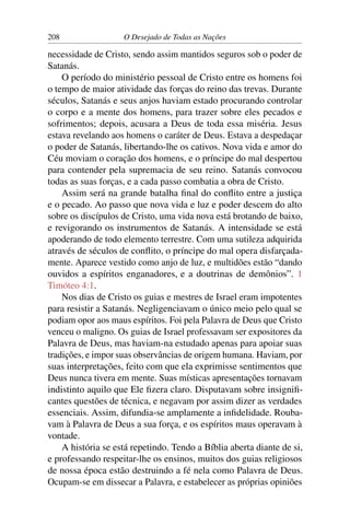 208 O Desejado de Todas as Nações
necessidade de Cristo, sendo assim mantidos seguros sob o poder de
Satanás.
O período do ministério pessoal de Cristo entre os homens foi
o tempo de maior atividade das forças do reino das trevas. Durante
séculos, Satanás e seus anjos haviam estado procurando controlar
o corpo e a mente dos homens, para trazer sobre eles pecados e
sofrimentos; depois, acusara a Deus de toda essa miséria. Jesus
estava revelando aos homens o caráter de Deus. Estava a despedaçar
o poder de Satanás, libertando-lhe os cativos. Nova vida e amor do
Céu moviam o coração dos homens, e o príncipe do mal despertou
para contender pela supremacia de seu reino. Satanás convocou
todas as suas forças, e a cada passo combatia a obra de Cristo.
Assim será na grande batalha ﬁnal do conﬂito entre a justiça
e o pecado. Ao passo que nova vida e luz e poder descem do alto
sobre os discípulos de Cristo, uma vida nova está brotando de baixo,
e revigorando os instrumentos de Satanás. A intensidade se está
apoderando de todo elemento terrestre. Com uma sutileza adquirida
através de séculos de conﬂito, o príncipe do mal opera disfarçada-
mente. Aparece vestido como anjo de luz, e multidões estão “dando
ouvidos a espíritos enganadores, e a doutrinas de demônios”. 1
Timóteo 4:1.
Nos dias de Cristo os guias e mestres de Israel eram impotentes
para resistir a Satanás. Negligenciavam o único meio pelo qual se
podiam opor aos maus espíritos. Foi pela Palavra de Deus que Cristo
venceu o maligno. Os guias de Israel professavam ser expositores da
Palavra de Deus, mas haviam-na estudado apenas para apoiar suas
tradições, e impor suas observâncias de origem humana. Haviam, por
suas interpretações, feito com que ela exprimisse sentimentos que
Deus nunca tivera em mente. Suas místicas apresentações tornavam
indistinto aquilo que Ele ﬁzera claro. Disputavam sobre insigniﬁ-
cantes questões de técnica, e negavam por assim dizer as verdades
essenciais. Assim, difundia-se amplamente a inﬁdelidade. Rouba-
vam à Palavra de Deus a sua força, e os espíritos maus operavam à
vontade.
A história se está repetindo. Tendo a Bíblia aberta diante de si,
e professando respeitar-lhe os ensinos, muitos dos guias religiosos
de nossa época estão destruindo a fé nela como Palavra de Deus.
Ocupam-se em dissecar a Palavra, e estabelecer as próprias opiniões
 