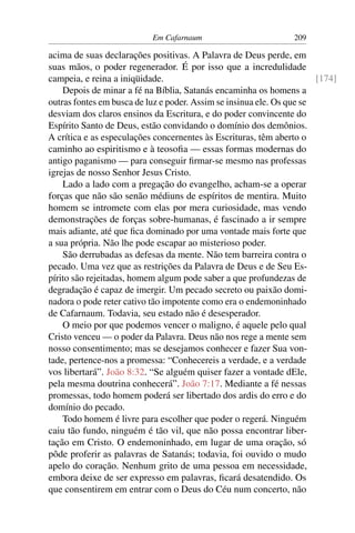 Em Cafarnaum 209
acima de suas declarações positivas. A Palavra de Deus perde, em
suas mãos, o poder regenerador. É por isso que a incredulidade
campeia, e reina a iniqüidade. [174]
Depois de minar a fé na Bíblia, Satanás encaminha os homens a
outras fontes em busca de luz e poder. Assim se insinua ele. Os que se
desviam dos claros ensinos da Escritura, e do poder convincente do
Espírito Santo de Deus, estão convidando o domínio dos demônios.
A crítica e as especulações concernentes às Escrituras, têm aberto o
caminho ao espiritismo e à teosoﬁa — essas formas modernas do
antigo paganismo — para conseguir ﬁrmar-se mesmo nas professas
igrejas de nosso Senhor Jesus Cristo.
Lado a lado com a pregação do evangelho, acham-se a operar
forças que não são senão médiuns de espíritos de mentira. Muito
homem se intromete com elas por mera curiosidade, mas vendo
demonstrações de forças sobre-humanas, é fascinado a ir sempre
mais adiante, até que ﬁca dominado por uma vontade mais forte que
a sua própria. Não lhe pode escapar ao misterioso poder.
São derrubadas as defesas da mente. Não tem barreira contra o
pecado. Uma vez que as restrições da Palavra de Deus e de Seu Es-
pírito são rejeitadas, homem algum pode saber a que profundezas de
degradação é capaz de imergir. Um pecado secreto ou paixão domi-
nadora o pode reter cativo tão impotente como era o endemoninhado
de Cafarnaum. Todavia, seu estado não é desesperador.
O meio por que podemos vencer o maligno, é aquele pelo qual
Cristo venceu — o poder da Palavra. Deus não nos rege a mente sem
nosso consentimento; mas se desejamos conhecer e fazer Sua von-
tade, pertence-nos a promessa: “Conhecereis a verdade, e a verdade
vos libertará”. João 8:32. “Se alguém quiser fazer a vontade dEle,
pela mesma doutrina conhecerá”. João 7:17. Mediante a fé nessas
promessas, todo homem poderá ser libertado dos ardis do erro e do
domínio do pecado.
Todo homem é livre para escolher que poder o regerá. Ninguém
caiu tão fundo, ninguém é tão vil, que não possa encontrar liber-
tação em Cristo. O endemoninhado, em lugar de uma oração, só
pôde proferir as palavras de Satanás; todavia, foi ouvido o mudo
apelo do coração. Nenhum grito de uma pessoa em necessidade,
embora deixe de ser expresso em palavras, ﬁcará desatendido. Os
que consentirem em entrar com o Deus do Céu num concerto, não
 