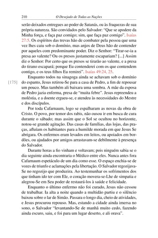 210 O Desejado de Todas as Nações
serão deixados entregues ao poder de Satanás, ou às fraquezas de sua
própria natureza. São convidados pelo Salvador: “Que se apodere da
Minha força, e faça paz comigo; sim, que faça paz comigo”. Isaías
27:5. Os espíritos das trevas hão de combater pela pessoa que uma
vez lhes caiu sob o domínio, mas anjos de Deus hão de contender
por aqueles com predominante poder. Diz o Senhor: “Tirar-se-ia a
presa ao valente? Ou os presos justamente escapariam? [...] Assim
diz o Senhor: Por certo que os presos se tirarão ao valente, e a presa
do tirano escapará; porque Eu contenderei com os que contendem
contigo, e os teus ﬁlhos Eu remirei”. Isaías 49:24, 25.
Enquanto todos na sinagoga ainda se achavam sob o domínio
do espanto, Jesus retirou-Se para a casa de Pedro, a ﬁm de repousar[175]
um pouco. Mas também ali baixara uma sombra. A mãe da esposa
de Pedro jazia enferma, presa de “muita febre”. Jesus repreendeu a
moléstia, e a doente ergueu-se, e atendeu às necessidades do Mestre
e dos discípulos.
Por toda Cafarnaum, logo se espalharam as novas da obra de
Cristo. O povo, por temor dos rabis, não ousou ir em busca de cura
durante o sábado; mas assim que o Sol se ocultou no horizonte,
notou-se grande agitação. Das casas de famílias, das lojas, das pra-
ças, aﬂuíam os habitantes para a humilde morada em que Jesus Se
abrigara. Os enfermos eram levados em leitos, ou apoiados em bor-
dões, ou ajudados por amigos arrastavam-se debilmente à presença
do Salvador.
Durante horas a ﬁo vinham e voltavam; pois ninguém sabia se o
dia seguinte ainda encontraria o Médico entre eles. Nunca antes fora
Cafarnaum espetáculo de um dia como esse. O espaço enchia-se de
vozes de triunfo e aclamações pela libertação. O Salvador regozijava-
Se no regozijo que produzira. Ao testemunhar os sofrimentos dos
que tinham ido ter com Ele, o coração movera-se-Lhe de simpatia e
alegrou-Se em Seu poder de restaurá-los à saúde e felicidade.
Enquanto o último enfermo não foi curado, Jesus não cessou
de trabalhar. Ia alta a noite quando a multidão partiu e o silêncio
baixou sobre o lar de Simão. Passara o longo dia, cheio de atividades,
e Jesus procurou repouso. Mas, estando a cidade ainda imersa no
sono, o Salvador “levantando-Se de manhã muito cedo, fazendo
ainda escuro, saiu, e foi para um lugar deserto, e ali orava”.
 