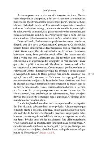 Em Cafarnaum 211
Assim se passavam os dias na vida terrestre de Jesus. Muitas
vezes despedia os discípulos, a ﬁm de visitarem o lar e repousar;
mas resistia-lhes brandamente aos esforços para O afastar de Seus
labores. O dia todo labutava Ele, ensinando o ignorante, curando o
enfermo, dando vista ao cego, alimentando a multidão; e na vigília
da noite, ou cedo de manhã, saía para o santuário das montanhas, em
busca de comunhão com Seu Pai. Passava por vezes a noite inteira a
orar e meditar, voltando ao raiar do dia ao Seu trabalho entre o povo.
De manhã cedo, Pedro e os companheiros foram ter com Jesus,
dizendo que já o povo de Cafarnaum O procurava. Os discípulos
tinham ﬁcado amargamente decepcionados com a recepção que
Cristo tivera até então. As autoridades de Jerusalém O estavam
buscando matar; Seus próprios concidadãos Lhe tinham tentado
tirar a vida; mas em Cafarnaum era Ele recebido com jubiloso
entusiasmo, e as esperanças dos discípulos se reanimaram. Talvez
que, entre os galileus amantes de liberdade, se houvessem de achar
os sustentáculos do novo reino. Com surpresa, porém, ouviram as
Palavras de Cristo: “É necessário que Eu anuncie a outras cidades
o evangelho do reino de Deus; porque para isso fui enviado.” Na [176]
agitação que então dominava em Cafarnaum, havia perigo de que se
perdesse de vista o objetivo de Sua missão. Jesus não ﬁcava satisfeito
de chamar a atenção meramente como operador de maravilhas ou
médico de enfermidades físicas. Buscava atrair os homens a Si como
seu Salvador. Ao passo que o povo estava ansioso de crer que Ele
viera como rei, para estabelecer um reino terrestre, Jesus desejava
desviar-lhes o espírito do terreno para o espiritual. O simples êxito
mundano estorvaria Sua obra.
E a admiração da descuidosa turba desagradava-Lhe ao espírito.
Em Sua vida não cabia nenhum amor-próprio. A homenagem que
o mundo presta à posição, à riqueza, ou ao talento, era coisa estra-
nha ao Filho do homem. Nenhum dos processos empregados pelos
homens para conseguir a obediência ou impor respeito, era usado
por Jesus. Séculos antes de Seu nascimento, fora dEle profetizado:
“Não clamará, não Se exaltará, nem fará ouvir a Sua voz na praça. A
cana trilhada não quebrará, nem apagará o pavio que fumega; em
verdade produzirá o juízo; não faltará nem será quebrantado, até que
ponha na Terra o juízo”. Isaías 42:2-4.
 