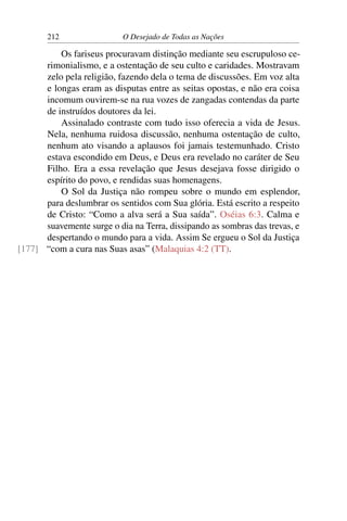 212 O Desejado de Todas as Nações
Os fariseus procuravam distinção mediante seu escrupuloso ce-
rimonialismo, e a ostentação de seu culto e caridades. Mostravam
zelo pela religião, fazendo dela o tema de discussões. Em voz alta
e longas eram as disputas entre as seitas opostas, e não era coisa
incomum ouvirem-se na rua vozes de zangadas contendas da parte
de instruídos doutores da lei.
Assinalado contraste com tudo isso oferecia a vida de Jesus.
Nela, nenhuma ruidosa discussão, nenhuma ostentação de culto,
nenhum ato visando a aplausos foi jamais testemunhado. Cristo
estava escondido em Deus, e Deus era revelado no caráter de Seu
Filho. Era a essa revelação que Jesus desejava fosse dirigido o
espírito do povo, e rendidas suas homenagens.
O Sol da Justiça não rompeu sobre o mundo em esplendor,
para deslumbrar os sentidos com Sua glória. Está escrito a respeito
de Cristo: “Como a alva será a Sua saída”. Oséias 6:3. Calma e
suavemente surge o dia na Terra, dissipando as sombras das trevas, e
despertando o mundo para a vida. Assim Se ergueu o Sol da Justiça
“com a cura nas Suas asas” (Malaquias 4:2 (TT).[177]
 