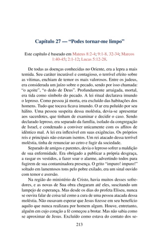 Capítulo 27 — “Podes tornar-me limpo”
Este capítulo é baseado em Mateus 8:2-4; 9:1-8, 32-34; Marcos
1:40-45; 2:1-12; Lucas 5:12-28.
De todas as doenças conhecidas no Oriente, era a lepra a mais
temida. Seu caráter incurável e contagioso, o terrível efeito sobre
as vítimas, enchiam de temor os mais valorosos. Entre os judeus,
era considerada um juízo sobre o pecado, sendo por isso chamada:
“o açoite”, “o dedo de Deus”. Profundamente arraigada, mortal,
era tida como símbolo do pecado. A lei ritual declarava imundo
o leproso. Como pessoa já morta, era excluído das habitações dos
homens. Tudo que tocava ﬁcava imundo. O ar era poluído por seu
hálito. Uma pessoa suspeita dessa moléstia, devia-se apresentar
aos sacerdotes, que tinham de examinar e decidir o caso. Sendo
declarado leproso, era separado da família, isolado da congregação
de Israel, e condenado a conviver unicamente com os aﬂitos de
idêntico mal. A lei era inﬂexível em suas exigências. Os próprios
reis e principais não estavam isentos. Um rei atacado dessa terrível
moléstia, tinha de renunciar ao cetro e fugir da sociedade.
Separado de amigos e parentes, devia o leproso sofrer a maldição
de sua enfermidade. Era obrigado a publicar a própria desgraça,
a rasgar os vestidos, a fazer soar o alarme, advertindo todos para
fugirem de sua contaminadora presença. O grito “impuro! impuro!”
soltado em lamentosos tons pelo pobre exilado, era um sinal ouvido
com temor e aversão.
Na região do ministério de Cristo, havia muitos desses sofre-
dores, e as novas de Sua obra chegaram até eles, suscitando um
lampejo de esperança. Mas desde os dias do profeta Eliseu, nunca
se ouvira falar de coisa tal como a cura de uma pessoa atacada dessa
moléstia. Não ousavam esperar que Jesus ﬁzesse em seu benefício
aquilo que nunca realizara por homem algum. Houve, entretanto,
alguém em cujo coração a fé começou a brotar. Mas não sabia como
se aproximar de Jesus. Excluído como estava do contato dos se-
213
 