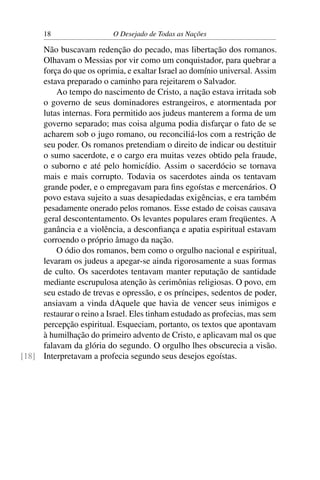 18 O Desejado de Todas as Nações
Não buscavam redenção do pecado, mas libertação dos romanos.
Olhavam o Messias por vir como um conquistador, para quebrar a
força do que os oprimia, e exaltar Israel ao domínio universal. Assim
estava preparado o caminho para rejeitarem o Salvador.
Ao tempo do nascimento de Cristo, a nação estava irritada sob
o governo de seus dominadores estrangeiros, e atormentada por
lutas internas. Fora permitido aos judeus manterem a forma de um
governo separado; mas coisa alguma podia disfarçar o fato de se
acharem sob o jugo romano, ou reconciliá-los com a restrição de
seu poder. Os romanos pretendiam o direito de indicar ou destituir
o sumo sacerdote, e o cargo era muitas vezes obtido pela fraude,
o suborno e até pelo homicídio. Assim o sacerdócio se tornava
mais e mais corrupto. Todavia os sacerdotes ainda os tentavam
grande poder, e o empregavam para ﬁns egoístas e mercenários. O
povo estava sujeito a suas desapiedadas exigências, e era também
pesadamente onerado pelos romanos. Esse estado de coisas causava
geral descontentamento. Os levantes populares eram freqüentes. A
ganância e a violência, a desconﬁança e apatia espiritual estavam
corroendo o próprio âmago da nação.
O ódio dos romanos, bem como o orgulho nacional e espiritual,
levaram os judeus a apegar-se ainda rigorosamente a suas formas
de culto. Os sacerdotes tentavam manter reputação de santidade
mediante escrupulosa atenção às cerimônias religiosas. O povo, em
seu estado de trevas e opressão, e os príncipes, sedentos de poder,
ansiavam a vinda dAquele que havia de vencer seus inimigos e
restaurar o reino a Israel. Eles tinham estudado as profecias, mas sem
percepção espiritual. Esqueciam, portanto, os textos que apontavam
à humilhação do primeiro advento de Cristo, e aplicavam mal os que
falavam da glória do segundo. O orgulho lhes obscurecia a visão.
Interpretavam a profecia segundo seus desejos egoístas.[18]
 