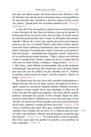 “Podes tornar-me limpo” 217
ções que, por algum tempo, não deram disso sinal. Durante a vida
do Salvador, Sua missão parecia despertar pouca correspondência
de amor da parte dos sacerdotes e mestres; depois de Sua ascen-
são, porém, “grande parte dos sacerdotes obedecia à fé”. Atos dos
Apóstolos 6:7.
A obra de Cristo em puriﬁcar o leproso de sua terrível doença,
é uma ilustração de Sua obra em libertar a pessoa do pecado. O
homem que foi ter com Jesus estava cheio de lepra. O mortal veneno
da moléstia penetrara-lhe todo o corpo. Os discípulos procuraram
impedir o Mestre de o tocar; pois aquele que tocava num leproso,
tornava-se por sua vez imundo. Pondo a mão sobre o doente, porém,
Jesus não sofreu nenhuma contaminação. Seu contato comunicou
poder vitalizante. Foi puriﬁcada a lepra. O mesmo se dá quanto à
lepra do pecado — profundamente arraigada, mortal e impossível
de ser puriﬁcada por poder humano. “Toda a cabeça está enferma
e todo o coração fraco. Desde a planta do pé até a cabeça não há
nele coisa sã, senão feridas, e inchaços, e chagas podres”. Isaías 1:5,
6. Mas Jesus, vindo habitar na humanidade, não recebe nenhuma
contaminação. Sua presença tem virtude que cura o pecador. Quem
quer que Lhe caia de joelhos aos pés, dizendo com fé: “Senhor,
se quiseres, podes tornar-me limpo”, ouvirá a resposta: “Quero: sê
limpo”. Mateus 8:2, 3.
Em alguns casos de cura, Jesus não concedeu imediatamente a
bênção buscada. No caso da lepra, todavia, tão depressa foi feito o
apelo, seguiu-se a promessa. Quando pedimos bênçãos terrestres,
a resposta a nossa oração talvez seja retardada, ou Deus nos dê
outra coisa que não aquilo que pedimos; não assim, porém, quando
pedimos livramento do pecado. É Sua vontade limpar-nos dele,
tornar-nos Seus ﬁlhos, e habilitar-nos a viver uma vida santa. Cristo
“Se deu a Si mesmo por nossos pecados, para nos livrar do presente
século mau, segundo a vontade de Deus nosso Pai”. Gálatas 1:4. E
“esta é a conﬁança que temos nEle, que, se pedirmos alguma coisa,
segundo a Sua vontade, Ele nos ouve. E, se sabemos que nos ouve [181]
em tudo o que pedimos, sabemos que alcançamos as petições que
Lhe ﬁzemos”. 1 João 5:14, 15. “Se confessarmos os nossos pecados,
Ele é ﬁel e justo, para nos perdoar os pecados, e nos puriﬁcar de
toda a injustiça”. 1 João 1:9.
 