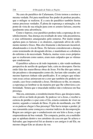 218 O Desejado de Todas as Nações
Na cura do paralítico de Cafarnaum, Cristo tornou a ensinar a
mesma verdade. Foi para manifestar Seu poder de perdoar pecados,
que o milagre se realizou. E a cura do paralítico também ilustra
outras preciosas verdades. É plena de esperança e animação, e do
ponto de vista de sua relação para com os astutos fariseus, encerra
igualmente uma advertência.
Como o leproso, esse paralítico perdera toda a esperança de res-
tabelecimento. Sua doença era resultado de uma vida pecaminosa,
e seus sofrimentos amargurados pelo remorso. Por muito tempo
apelara para os fariseus e os doutores, esperando alívio do sofri-
mento mental e físico. Mas eles friamente o declaravam incurável,
abandonando-o à ira de Deus. Os fariseus consideravam a doença
como testemunho do desagrado divino, e mantinham-se a distância
do enfermo e do necessitado. Todavia, muitas vezes esses próprios
que se exaltavam como santos, eram mais culpados que as vítimas
que condenavam.
O paralítico achava-se de todo impotente e, não vendo nenhuma
perspectiva de auxílio de qualquer lado, caíra no desespero. Ouvira
então falar das maravilhosas obras de Jesus. Foi-lhe dito que outros,
tão pecadores e desamparados como ele, haviam sido curados; até
mesmo leprosos tinham sido puriﬁcados. E os amigos que relata-
vam essas coisas animavam-no a crer que também ele poderia ser
curado, caso fosse conduzido a Jesus. Desfaleceu-se-lhe, no entanto,
a esperança ao lembrar-se da maneira por que lhe sobreviera a en-
fermidade. Temeu que o imaculado médico não o tolerasse em Sua
presença.
Não era, entretanto, o restabelecimento físico, que desejava tanto,
mas o alívio ao fardo do pecado. Se pudesse ver a Jesus, e receber a
certeza do perdão e a paz com o Céu, estaria contente de viver ou
morrer, segundo a vontade de Deus. O grito do moribundo, era: Oh!
se eu pudesse chegar à Sua presença! Não havia tempo a perder; já
sua consumida carne começava a mostrar indícios de decomposição.
Rogou aos amigos que o conduzissem em seu leito a Jesus, o que
empreenderam de boa vontade. Tão compacta, porém, era a multidão
que se apinhara dentro e nos arredores da casa em que Se achava o
Salvador, que impossível foi ao doente e aos amigos ir até Ele, ou
mesmo chegar-Lhe ao alcance da voz.
 
