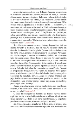 “Podes tornar-me limpo” 219
Jesus estava ensinando na casa de Pedro. Segundo seu costume,
os discípulos sentaram-se-Lhe bem próximo, em torno, e “estavam
ali assentados fariseus e doutores da lei, que tinham vindo de todas
as aldeias da Galiléia e da Judéia, e de Jerusalém”. Estes tinham
ido como espias, buscando motivo de acusação contra Jesus. Além
desses oﬁciais, apinhava-se a multidão mista — os sinceros, os [182]
reverentes, os curiosos e os incrédulos. Nacionalidades diversas, e
todos os graus sociais se achavam representados. “E a virtude do
Senhor estava com Ele para curar.” O Espírito de vida pairava por
sobre a assembléia, mas fariseus e doutores não Lhe discerniam a
presença. Não experimentavam nenhum sentimento de necessidade,
e a cura não era para eles. “Encheu de bens os famintos, e despediu
vazios os ricos”. Lucas 1:53.
Repetidamente procuraram os condutores do paralítico abrir ca-
minho por entre a multidão, mas em vão. O enfermo olhava em
derredor de si com indizível angústia. Quando o tão ansiado socorro
tão perto estava, como poderia renunciar à esperança? Por suges-
tão sua, os amigos o levaram ao telhado e, abrindo um buraco no
teto, baixaram-no aos pés de Jesus. O discurso foi interrompido.
O Salvador contemplou o doloroso semblante, e viu os suplican-
tes olhos ﬁxos nEle. Compreendeu; tinha atraído a Si aquele per-
plexo e duvidoso espírito. Enquanto o paralítico ainda se achava em
casa, o Salvador infundira-lhe convicção na consciência. Quando
se arrependera de seus pecados, e crera no poder de Jesus para o
curar, as vitalizantes misericórdias do Salvador haviam começado a
beneﬁciar-lhe o anelante coração. Jesus observara o primeiro lam-
pejo de fé transformar-se em crença de que Ele era o único auxílio
do pecador, e vira-o tornar-se mais e mais forte a cada novo esforço
para chegar a Sua presença.
Agora, em palavras que soaram qual música aos ouvidos do
enfermo, o Salvador disse: “Filho, tem bom ânimo; perdoados te são
os teus pecados”. Mateus 9:2.
O fardo de desespero cai da mente do doente; repousa-lhe no
espírito a paz do perdão, brilhando-lhe no semblante. O sofrimento
físico desaparece, e todo o seu ser é transformado. O impotente
paralítico estava curados perdoado o culpado pecador!
Em fé singela aceitou as palavras de Jesus como o favor de uma
nova vida. Não insiste em nenhum outro pedido, mas permanece em
 
