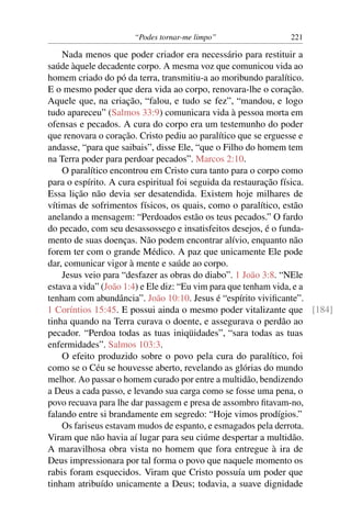 “Podes tornar-me limpo” 221
Nada menos que poder criador era necessário para restituir a
saúde àquele decadente corpo. A mesma voz que comunicou vida ao
homem criado do pó da terra, transmitiu-a ao moribundo paralítico.
E o mesmo poder que dera vida ao corpo, renovara-lhe o coração.
Aquele que, na criação, “falou, e tudo se fez”, “mandou, e logo
tudo apareceu” (Salmos 33:9) comunicara vida à pessoa morta em
ofensas e pecados. A cura do corpo era um testemunho do poder
que renovara o coração. Cristo pediu ao paralítico que se erguesse e
andasse, “para que saibais”, disse Ele, “que o Filho do homem tem
na Terra poder para perdoar pecados”. Marcos 2:10.
O paralítico encontrou em Cristo cura tanto para o corpo como
para o espírito. A cura espiritual foi seguida da restauração física.
Essa lição não devia ser desatendida. Existem hoje milhares de
vítimas de sofrimentos físicos, os quais, como o paralítico, estão
anelando a mensagem: “Perdoados estão os teus pecados.” O fardo
do pecado, com seu desassossego e insatisfeitos desejos, é o funda-
mento de suas doenças. Não podem encontrar alívio, enquanto não
forem ter com o grande Médico. A paz que unicamente Ele pode
dar, comunicar vigor à mente e saúde ao corpo.
Jesus veio para “desfazer as obras do diabo”. 1 João 3:8. “NEle
estava a vida” (João 1:4) e Ele diz: “Eu vim para que tenham vida, e a
tenham com abundância”. João 10:10. Jesus é “espírito viviﬁcante”.
1 Coríntios 15:45. E possui ainda o mesmo poder vitalizante que [184]
tinha quando na Terra curava o doente, e assegurava o perdão ao
pecador. “Perdoa todas as tuas iniqüidades”, “sara todas as tuas
enfermidades”. Salmos 103:3.
O efeito produzido sobre o povo pela cura do paralítico, foi
como se o Céu se houvesse aberto, revelando as glórias do mundo
melhor. Ao passar o homem curado por entre a multidão, bendizendo
a Deus a cada passo, e levando sua carga como se fosse uma pena, o
povo recuava para lhe dar passagem e presa de assombro ﬁtavam-no,
falando entre si brandamente em segredo: “Hoje vimos prodígios.”
Os fariseus estavam mudos de espanto, e esmagados pela derrota.
Viram que não havia aí lugar para seu ciúme despertar a multidão.
A maravilhosa obra vista no homem que fora entregue à ira de
Deus impressionara por tal forma o povo que naquele momento os
rabis foram esquecidos. Viram que Cristo possuía um poder que
tinham atribuído unicamente a Deus; todavia, a suave dignidade
 