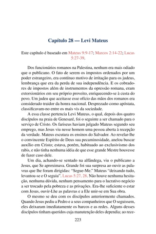 Capítulo 28 — Levi Mateus
Este capítulo é baseado em Mateus 9:9-17; Marcos 2:14-22; Lucas
5:27-39.
Dos funcionários romanos na Palestina, nenhum era mais odiado
que o publicano. O fato de serem os impostos ordenados por um
poder estrangeiro, era contínuo motivo de irritação para os judeus,
lembrança que era da perda de sua independência. E os cobrado-
res de impostos além de instrumentos da opressão romana, eram
extorsionários em seu próprio proveito, enriquecendo-se à custa do
povo. Um judeu que aceitasse esse ofício das mãos dos romanos era
considerado traidor da honra nacional. Desprezado como apóstata,
classiﬁcavam-no entre os mais vis da sociedade.
A essa classe pertencia Levi Mateus, o qual, depois dos quatro
discípulos na praia de Genesaré, foi o seguinte a ser chamado para o
serviço de Cristo. Os fariseus haviam julgado Mateus segundo seu
emprego, mas Jesus viu nesse homem uma pessoa aberta à recepção
da verdade. Mateus escutara os ensinos do Salvador. Ao revelar-lhe
o convincente Espírito de Deus sua pecaminosidade, anelou buscar
auxílio em Cristo; estava, porém, habituado ao exclusivismo dos
rabis, e não tinha nenhuma idéia de que esse grande Mestre houvesse
de fazer caso dele.
Um dia, achando-se sentado na alfândega, viu o publicano a
Jesus, que Se aproximava. Grande foi sua surpresa ao ouvir as pala-
vras que lhe foram dirigidas: “Segue-Me.” Mateus “deixando tudo,
levantou-se e O seguiu”. Lucas 5:27, 28. Não houve nenhuma hesita-
ção, nenhuma dúvida, nenhum pensamento para o lucrativo negócio
a ser trocado pela pobreza e as privações. Era-lhe suﬁciente o estar
com Jesus, ouvir-Lhe as palavras e a Ele unir-se em Sua obra.
O mesmo se deu com os discípulos anteriormente chamados.
Quando Jesus pediu a Pedro e a seus companheiros que O seguissem,
eles deixaram imediatamente os barcos e as redes. Alguns desses
discípulos tinham queridos cuja manutenção deles dependia; ao rece-
223
 