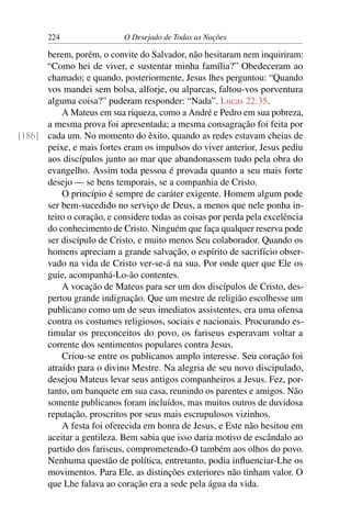 224 O Desejado de Todas as Nações
berem, porém, o convite do Salvador, não hesitaram nem inquiriram:
“Como hei de viver, e sustentar minha família?” Obedeceram ao
chamado; e quando, posteriormente, Jesus lhes perguntou: “Quando
vos mandei sem bolsa, alforje, ou alparcas, faltou-vos porventura
alguma coisa?” puderam responder: “Nada”. Lucas 22:35.
A Mateus em sua riqueza, como a André e Pedro em sua pobreza,
a mesma prova foi apresentada; a mesma consagração foi feita por
cada um. No momento do êxito, quando as redes estavam cheias de[186]
peixe, e mais fortes eram os impulsos do viver anterior, Jesus pediu
aos discípulos junto ao mar que abandonassem tudo pela obra do
evangelho. Assim toda pessoa é provada quanto a seu mais forte
desejo — se bens temporais, se a companhia de Cristo.
O princípio é sempre de caráter exigente. Homem algum pode
ser bem-sucedido no serviço de Deus, a menos que nele ponha in-
teiro o coração, e considere todas as coisas por perda pela excelência
do conhecimento de Cristo. Ninguém que faça qualquer reserva pode
ser discípulo de Cristo, e muito menos Seu colaborador. Quando os
homens apreciam a grande salvação, o espírito de sacrifício obser-
vado na vida de Cristo ver-se-á na sua. Por onde quer que Ele os
guie, acompanhá-Lo-ão contentes.
A vocação de Mateus para ser um dos discípulos de Cristo, des-
pertou grande indignação. Que um mestre de religião escolhesse um
publicano como um de seus imediatos assistentes, era uma ofensa
contra os costumes religiosos, sociais e nacionais. Procurando es-
timular os preconceitos do povo, os fariseus esperavam voltar a
corrente dos sentimentos populares contra Jesus.
Criou-se entre os publicanos amplo interesse. Seu coração foi
atraído para o divino Mestre. Na alegria de seu novo discipulado,
desejou Mateus levar seus antigos companheiros a Jesus. Fez, por-
tanto, um banquete em sua casa, reunindo os parentes e amigos. Não
somente publicanos foram incluídos, mas muitos outros de duvidosa
reputação, proscritos por seus mais escrupulosos vizinhos.
A festa foi oferecida em honra de Jesus, e Este não hesitou em
aceitar a gentileza. Bem sabia que isso daria motivo de escândalo ao
partido dos fariseus, comprometendo-O também aos olhos do povo.
Nenhuma questão de política, entretanto, podia inﬂuenciar-Lhe os
movimentos. Para Ele, as distinções exteriores não tinham valor. O
que Lhe falava ao coração era a sede pela água da vida.
 
