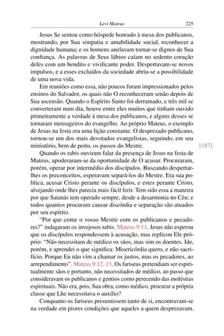 Levi Mateus 225
Jesus Se sentou como hóspede honrado à mesa dos publicanos,
mostrando, por Sua simpatia e amabilidade social, reconhecer a
dignidade humana; e os homens anelavam tornar-se dignos de Sua
conﬁança. As palavras de Seus lábios caíam no sedento coração
deles com um bendito e viviﬁcante poder. Despertavam-se novos
impulsos, e a esses excluídos da sociedade abriu-se a possibilidade
de uma nova vida.
Em reuniões como essa, não poucos foram impressionados pelos
ensinos do Salvador, os quais não O reconheceram senão depois de
Sua ascensão. Quando o Espírito Santo foi derramado, e três mil se
converteram num dia, houve entre eles muitos que tinham ouvido
primeiramente a verdade à mesa dos publicanos, e alguns desses se
tornaram mensageiros do evangelho. Ao próprio Mateus, o exemplo
de Jesus na festa era uma lição constante. O desprezado publicano,
tornou-se um dos mais devotados evangelistas, seguindo, em seu
ministério, bem de perto, os passos do Mestre. [187]
Quando os rabis ouviram falar da presença de Jesus na festa de
Mateus, apoderaram-se da oportunidade de O acusar. Procuraram,
porém, operar por intermédio dos discípulos. Buscando despertar-
lhes os preconceitos, esperavam separá-los do Mestre. Era sua po-
lítica, acusar Cristo perante os discípulos, e estes perante Cristo,
alvejando onde lhes parecia mais fácil ferir. Tem sido essa a maneira
por que Satanás tem operado sempre, desde a desarmonia no Céu; e
todos quantos procuram causar discórdia e separação são atuados
por seu espírito.
“Por que come o vosso Mestre com os publicanos e pecado-
res?” indagaram os invejosos rabis. Mateus 9:11. Jesus não esperou
que os discípulos respondessem à acusação, mas replicou Ele pró-
prio: “Não necessitam de médico os sãos, mas sim os doentes. Ide,
porém, e aprendei o que signiﬁca: Misericórdia quero, e não sacri-
fício. Porque Eu não vim a chamar os justos, mas os pecadores, ao
arrependimento”. Mateus 9:12, 13. Os fariseus pretendiam ser espiri-
tualmente sãos e portanto, não necessitados de médico, ao passo que
consideravam os publicanos e gentios como perecendo das moléstias
espirituais. Não era, pois, Sua obra, como médico, procurar a própria
classe que Lhe necessitava o auxílio?
Conquanto os fariseus presumissem tanto de si, encontravam-se
na verdade em piores condições que aqueles a quem desprezavam.
 