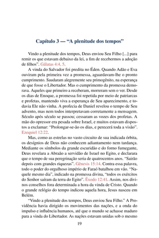 Capítulo 3 — “A plenitude dos tempos”
Vindo a plenitude dos tempos, Deus enviou Seu Filho [...] para
remir os que estavam debaixo da lei, a ﬁm de recebermos a adoção
de ﬁlhos”. Gálatas 4:4, 5.
A vinda do Salvador foi predita no Éden. Quando Adão e Eva
ouviram pela primeira vez a promessa, aguardavam-lhe o pronto
cumprimento. Saudaram alegremente seu primogênito, na esperança
de que fosse o Libertador. Mas o cumprimento da promessa demo-
rava. Aqueles que primeiro a receberam, morreram sem o ver. Desde
os dias de Enoque, a promessa foi repetida por meio de patriarcas
e profetas, mantendo viva a esperança de Seu aparecimento, e to-
davia Ele não vinha. A profecia de Daniel revelou o tempo de Seu
advento, mas nem todos interpretavam corretamente a mensagem.
Século após século se passou; cessaram as vozes dos profetas. A
mão do opressor era pesada sobre Israel, e muitos estavam dispos-
tos a exclamar: “Prolongar-se-ão os dias, e perecerá toda a visão”.
Ezequiel 12:22.
Mas, como as estrelas no vasto circuito de sua indicada órbita,
os desígnios de Deus não conhecem adiantamento nem tardança.
Mediante os símbolos da grande escuridão e do forno fumegante,
Deus revelara a Abraão a servidão de Israel no Egito, e declarara
que o tempo de sua peregrinação seria de quatrocentos anos. “Sairão
depois com grandes riquezas”. Gênesis 15:14. Contra essa palavra,
todo o poder do orgulhoso império de Faraó batalhou em vão. “Na-
quele mesmo dia”, indicado na promessa divina, “todos os exércitos
do Senhor saíram da terra do Egito”. Êxodo 12:41. Assim, nos divi-
nos conselhos fora determinada a hora da vinda de Cristo. Quando
o grande relógio do tempo indicou aquela hora, Jesus nasceu em
Belém.
“Vindo a plenitude dos tempos, Deus enviou Seu Filho.” A Pro-
vidência havia dirigido os movimentos das nações, e a onda do
impulso e inﬂuência humanos, até que o mundo se achasse maduro
para a vinda do Libertador. As nações estavam unidas sob o mesmo
19
 