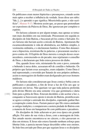226 O Desejado de Todas as Nações
Os publicanos eram menos hipócritas e presunçosos, estando assim
mais aptos a receber a inﬂuência da verdade. Jesus disse aos rabis:
“Ide, [...] e aprendei o que signiﬁca: Misericórdia quero, e não sacri-
fício”. Mateus 9:13. Mostrou assim que, ao passo que pretendiam
ser expositores da Palavra de Deus, lhe ignoravam por completo o
espírito.
Os fariseus calaram-se por algum tempo, mas apenas se torna-
ram mais decididos em sua inimizade. Procuraram em seguida os
discípulos de João Batista, e buscaram pô-los contra o Salvador. Es-
ses fariseus não haviam aceito a missão do Batista. Apontaram-lhe
escarnecedoramente à vida de abstinência, aos hábitos simples, à
vestimenta ordinária, e o declararam fanático. Como lhes denunci-
asse a hipocrisia, resistiram-lhe às palavras, e procuraram suscitar o
povo contra ele. O Espírito de Deus movera o coração desses escar-
necedores, convencendo-os do pecado; mas rejeitaram o conselho
de Deus, e declararam que João estava possesso do diabo.
Ora, quando Jesus veio, misturando-Se com o povo, comendo
e bebendo à mesa deles, acusaram-nO de comilão e beberrão. Os
próprios que faziam essas acusações, eram culpados. Como Deus é
mal representado, e revestido por Satanás de seus próprios atributos,
assim os mensageiros do Senhor eram desﬁgurados por esses homens
maldosos.
Os fariseus não consideravam que Jesus comia e bebia com os
publicanos e pecadores, a ﬁm de levar a luz do Céu aos que se
sentavam em trevas. Não queriam ver que toda palavra proferida
pelo divino Mestre era uma semente viva que germinaria e daria
fruto para a glória de Deus. Estavam decididos a não aceitar a luz; e,[188]
conquanto se houvessem oposto à missão do Batista, prontiﬁcavam-
se agora a cortejar a amizade dos discípulos, esperando ganhar-lhes
a cooperação contra Jesus. Faziam parecer que Ele estava anulando
as antigas tradições; e comparavam a austera piedade do Batista com
a maneira de Jesus em banquetear-Se com publicanos e pecadores.
Os discípulos de João achavam-se por essa época em grande
aﬂição. Foi antes de sua visita a Jesus, com a mensagem de João.
Seu amado mestre encontrava-se no cárcere, e eles passavam os
dias em tristeza. E Jesus não estava fazendo nenhum esforço para
libertar João, e parecia mesmo lançar descrédito sobre seus ensinos.
Se João fora enviado por Deus por que seguiam Jesus e os discípulos
 