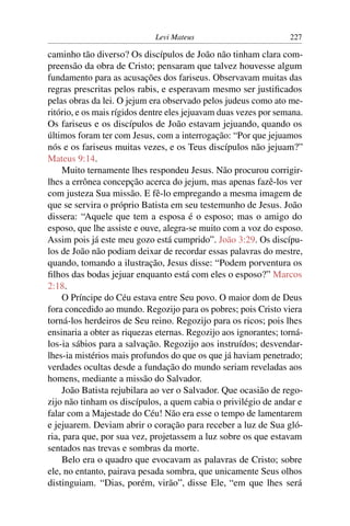 Levi Mateus 227
caminho tão diverso? Os discípulos de João não tinham clara com-
preensão da obra de Cristo; pensaram que talvez houvesse algum
fundamento para as acusações dos fariseus. Observavam muitas das
regras prescritas pelos rabis, e esperavam mesmo ser justiﬁcados
pelas obras da lei. O jejum era observado pelos judeus como ato me-
ritório, e os mais rígidos dentre eles jejuavam duas vezes por semana.
Os fariseus e os discípulos de João estavam jejuando, quando os
últimos foram ter com Jesus, com a interrogação: “Por que jejuamos
nós e os fariseus muitas vezes, e os Teus discípulos não jejuam?”
Mateus 9:14.
Muito ternamente lhes respondeu Jesus. Não procurou corrigir-
lhes a errônea concepção acerca do jejum, mas apenas fazê-los ver
com justeza Sua missão. E fê-lo empregando a mesma imagem de
que se servira o próprio Batista em seu testemunho de Jesus. João
dissera: “Aquele que tem a esposa é o esposo; mas o amigo do
esposo, que lhe assiste e ouve, alegra-se muito com a voz do esposo.
Assim pois já este meu gozo está cumprido”. João 3:29. Os discípu-
los de João não podiam deixar de recordar essas palavras do mestre,
quando, tomando a ilustração, Jesus disse: “Podem porventura os
ﬁlhos das bodas jejuar enquanto está com eles o esposo?” Marcos
2:18.
O Príncipe do Céu estava entre Seu povo. O maior dom de Deus
fora concedido ao mundo. Regozijo para os pobres; pois Cristo viera
torná-los herdeiros de Seu reino. Regozijo para os ricos; pois lhes
ensinaria a obter as riquezas eternas. Regozijo aos ignorantes; torná-
los-ia sábios para a salvação. Regozijo aos instruídos; desvendar-
lhes-ia mistérios mais profundos do que os que já haviam penetrado;
verdades ocultas desde a fundação do mundo seriam reveladas aos
homens, mediante a missão do Salvador.
João Batista rejubilara ao ver o Salvador. Que ocasião de rego-
zijo não tinham os discípulos, a quem cabia o privilégio de andar e
falar com a Majestade do Céu! Não era esse o tempo de lamentarem
e jejuarem. Deviam abrir o coração para receber a luz de Sua gló-
ria, para que, por sua vez, projetassem a luz sobre os que estavam
sentados nas trevas e sombras da morte.
Belo era o quadro que evocavam as palavras de Cristo; sobre
ele, no entanto, pairava pesada sombra, que unicamente Seus olhos
distinguiam. “Dias, porém, virão”, disse Ele, “em que lhes será
 