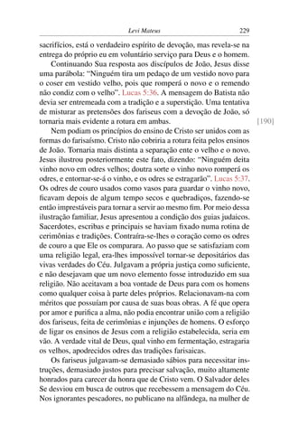Levi Mateus 229
sacrifícios, está o verdadeiro espírito de devoção, mas revela-se na
entrega do próprio eu em voluntário serviço para Deus e o homem.
Continuando Sua resposta aos discípulos de João, Jesus disse
uma parábola: “Ninguém tira um pedaço de um vestido novo para
o coser em vestido velho, pois que romperá o novo e o remendo
não condiz com o velho”. Lucas 5:36. A mensagem do Batista não
devia ser entremeada com a tradição e a superstição. Uma tentativa
de misturar as pretensões dos fariseus com a devoção de João, só
tornaria mais evidente a rotura em ambas. [190]
Nem podiam os princípios do ensino de Cristo ser unidos com as
formas do farisaísmo. Cristo não cobriria a rotura feita pelos ensinos
de João. Tornaria mais distinta a separação ente o velho e o novo.
Jesus ilustrou posteriormente este fato, dizendo: “Ninguém deita
vinho novo em odres velhos; doutra sorte o vinho novo romperá os
odres, e entornar-se-á o vinho, e os odres se estragarão”. Lucas 5:37.
Os odres de couro usados como vasos para guardar o vinho novo,
ﬁcavam depois de algum tempo secos e quebradiços, fazendo-se
então imprestáveis para tornar a servir ao mesmo ﬁm. Por meio dessa
ilustração familiar, Jesus apresentou a condição dos guias judaicos.
Sacerdotes, escribas e principais se haviam ﬁxado numa rotina de
cerimônias e tradições. Contraíra-se-lhes o coração como os odres
de couro a que Ele os comparara. Ao passo que se satisfaziam com
uma religião legal, era-lhes impossível tornar-se depositários das
vivas verdades do Céu. Julgavam a própria justiça como suﬁciente,
e não desejavam que um novo elemento fosse introduzido em sua
religião. Não aceitavam a boa vontade de Deus para com os homens
como qualquer coisa à parte deles próprios. Relacionavam-na com
méritos que possuíam por causa de suas boas obras. A fé que opera
por amor e puriﬁca a alma, não podia encontrar união com a religião
dos fariseus, feita de cerimônias e injunções de homens. O esforço
de ligar os ensinos de Jesus com a religião estabelecida, seria em
vão. A verdade vital de Deus, qual vinho em fermentação, estragaria
os velhos, apodrecidos odres das tradições farisaicas.
Os fariseus julgavam-se demasiado sábios para necessitar ins-
truções, demasiado justos para precisar salvação, muito altamente
honrados para carecer da honra que de Cristo vem. O Salvador deles
Se desviou em busca de outros que recebessem a mensagem do Céu.
Nos ignorantes pescadores, no publicano na alfândega, na mulher de
 