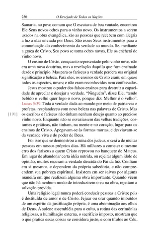 230 O Desejado de Todas as Nações
Samaria, no povo comum que O escutava de boa vontade, encontrou
Ele Seus novos odres para o vinho novo. Os instrumentos a serem
usados na obra evangélica, são as pessoas que recebem com alegria
a luz a elas enviada por Deus. São esses Seus instrumentos para a
comunicação do conhecimento da verdade ao mundo. Se, mediante
a graça de Cristo, Seu povo se torna odres novos, Ele os encherá de
vinho novo.
O ensino de Cristo, conquanto representado pelo vinho novo, não
era uma nova doutrina, mas a revelação daquilo que fora ensinado
desde o princípio. Mas para os fariseus a verdade perdera sua original
signiﬁcação e beleza. Para eles, os ensinos de Cristo eram, em quase
todos os aspectos, novos; e não eram reconhecidos nem confessados.
Jesus mostrou o poder dos falsos ensinos para destruir a capaci-
dade de apreciar e desejar a verdade. “Ninguém”, disse Ele, “tendo
bebido o velho quer logo o novo, porque diz: Melhor é o velho”.
Lucas 5:39. Toda a verdade dada ao mundo por meio de patriarcas e
profetas, resplandeceu com nova beleza nas palavras de Cristo. Mas
os escribas e fariseus não tinham nenhum desejo quanto ao precioso[191]
vinho novo. Enquanto não se esvaziassem das velhas tradições, cos-
tumes e práticas, não tinham, na mente e no coração, lugar para os
ensinos de Cristo. Apegavam-se às formas mortas, e desviavam-se
da verdade viva e do poder de Deus.
Foi isso que se demonstrou a ruína dos judeus, e será a de muitas
pessoas em nossos próprios dias. Há milhares a cometer o mesmo
erro dos fariseus a quem Cristo reprovou no banquete de Mateus.
Em lugar de abandonar certa idéia nutrida, ou rejeitar algum ídolo de
opinião, muitos recusam a verdade descida do Pai da luz. Conﬁam
em si mesmos, e dependem da própria sabedoria, e não compre-
endem sua pobreza espiritual. Insistem em ser salvos por alguma
maneira em que realizem alguma obra importante. Quando vêem
que não há nenhum modo de introduzirem o eu na obra, rejeitam a
salvação provida.
Uma religião legal nunca poderá conduzir pessoas a Cristo; pois
é destituída de amor e de Cristo. Jejuar ou orar quando imbuídos
de um espírito de justiﬁcação própria, é uma abominação aos olhos
de Deus. A solene assembléia para o culto, a rotina das cerimônias
religiosas, a humilhação externa, o sacrifício imposto, mostram que
o que pratica essas coisas se considera justo, e com títulos ao Céu,
 