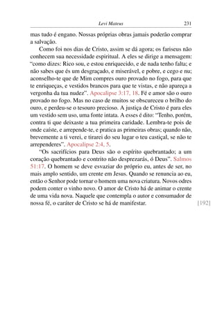 Levi Mateus 231
mas tudo é engano. Nossas próprias obras jamais poderão comprar
a salvação.
Como foi nos dias de Cristo, assim se dá agora; os fariseus não
conhecem sua necessidade espiritual. A eles se dirige a mensagem:
“como dizes: Rico sou, e estou enriquecido, e de nada tenho falta; e
não sabes que és um desgraçado, e miserável, e pobre, e cego e nu;
aconselho-te que de Mim compres ouro provado no fogo, para que
te enriqueças, e vestidos brancos para que te vistas, e não apareça a
vergonha da tua nudez”. Apocalipse 3:17, 18. Fé e amor são o ouro
provado no fogo. Mas no caso de muitos se obscureceu o brilho do
ouro, e perdeu-se o tesouro precioso. A justiça de Cristo é para eles
um vestido sem uso, uma fonte intata. A esses é dito: “Tenho, porém,
contra ti que deixaste a tua primeira caridade. Lembra-te pois de
onde caíste, e arrepende-te, e pratica as primeiras obras; quando não,
brevemente a ti verei, e tirarei do seu lugar o teu castiçal, se não te
arrependeres”. Apocalipse 2:4, 5.
“Os sacrifícios para Deus são o espírito quebrantado; a um
coração quebrantado e contrito não desprezarás, ó Deus”. Salmos
51:17. O homem se deve esvaziar do próprio eu, antes de ser, no
mais amplo sentido, um crente em Jesus. Quando se renuncia ao eu,
então o Senhor pode tornar o homem uma nova criatura. Novos odres
podem conter o vinho novo. O amor de Cristo há de animar o crente
de uma vida nova. Naquele que contempla o autor e consumador de
nossa fé, o caráter de Cristo se há de manifestar. [192]
 