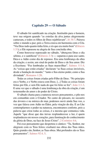 Capítulo 29 — O Sábado
O sábado foi santiﬁcado na criação. Instituído para o homem,
teve sua origem quando “as estrelas da alva juntas alegremente
cantavam, e todos os ﬁlhos de Deus rejubilavam”. Jó 38:7. Pairava
sobre o mundo a paz; pois a Terra estava em harmonia com o Céu.
“Viu Deus tudo quanto tinha feito, e eis que era muito bom” (Gênesis
1:31); e Ele repousou na alegria de Sua concluída obra.
Como houvesse repousado no sábado, “abençoou Deus o dia
sétimo, e o santiﬁcou” (Gênesis 2:3) — separou-o para uso santo.
Deu-o a Adão como dia de repouso. Era uma lembrança da obra
da criação, e assim, um sinal do poder de Deus e de Seu amor. Diz
a Escritura: “Fez lembradas as Suas maravilhas”. Salmos 111:4.
As “coisas que estão criadas” declaram “as Suas coisas invisíveis,
desde a fundação do mundo,” “tanto o Seu eterno poder, como a Sua
divindade”. Romanos 1:20.
Todas as coisas foram criadas pelo Filho de Deus. “No princípio
era o Verbo, e o Verbo estava com Deus. [...] Todas as coisas foram
feitas por Ele, e sem Ele nada do que foi feito se fez”. João 1:1-3.
E uma vez que o sábado é uma lembrança da obra da criação, é um
testemunho do amor e do poder de Cristo.
O sábado chama para a natureza nossos pensamentos, e põe-nos
em comunhão com o Criador. No canto do pássaro, no sussurro
das árvores e na música do mar, podemos ouvir ainda Sua voz, a
voz que falava com Adão no Éden, pela viração do dia. E ao Lhe
contemplarmos o poder na natureza, encontramos conforto, pois a
palavra que criou todas as coisas, é a mesma que comunica vida.
Aquele “que disse que das trevas resplandecesse a luz, é quem
resplandeceu em nossos corações, para iluminação do conhecimento
da glória de Deus, na face de Jesus Cristo”. 2 Coríntios 4:6.
Foi esse pensamento que despertou o cântico: “Tu, Senhor, me
alegraste com os Teus feitos; exultarei nas obras das Tuas mãos.
Quão grandes são, Senhor, as Tuas obras. Mui profundos são os Teus
pensamentos”. Salmos 92:4, 5.
232
 